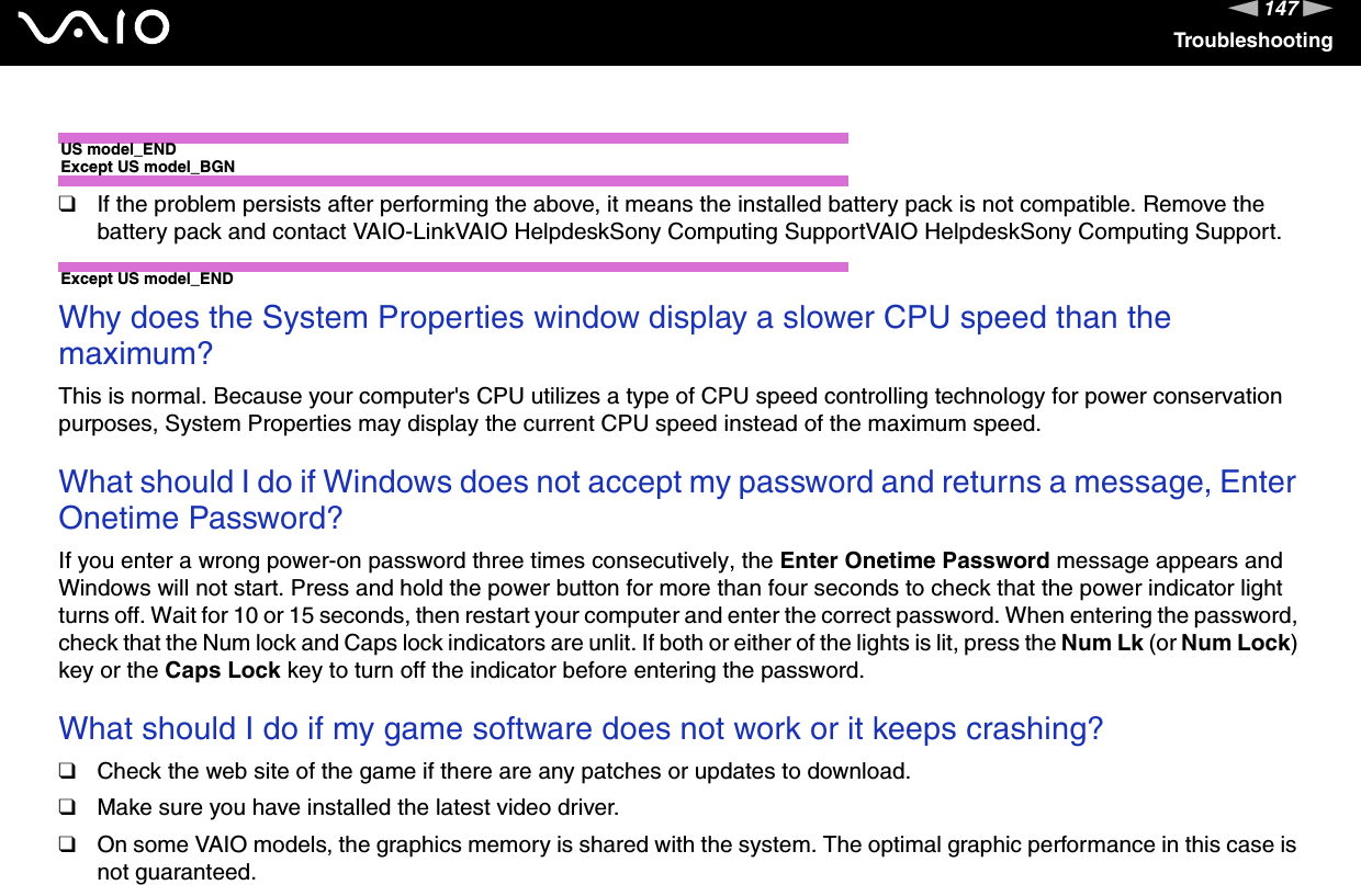 147nNTroubleshootingUS model_ENDExcept US model_BGN❑If the problem persists after performing the above, it means the installed battery pack is not compatible. Remove the battery pack and contact VAIO-LinkVAIO HelpdeskSony Computing SupportVAIO HelpdeskSony Computing Support.Except US model_END Why does the System Properties window display a slower CPU speed than the maximum?This is normal. Because your computer&apos;s CPU utilizes a type of CPU speed controlling technology for power conservation purposes, System Properties may display the current CPU speed instead of the maximum speed. What should I do if Windows does not accept my password and returns a message, Enter Onetime Password?If you enter a wrong power-on password three times consecutively, the Enter Onetime Password message appears and Windows will not start. Press and hold the power button for more than four seconds to check that the power indicator light turns off. Wait for 10 or 15 seconds, then restart your computer and enter the correct password. When entering the password, check that the Num lock and Caps lock indicators are unlit. If both or either of the lights is lit, press the Num Lk (or Num Lock) key or the Caps Lock key to turn off the indicator before entering the password. What should I do if my game software does not work or it keeps crashing?❑Check the web site of the game if there are any patches or updates to download.❑Make sure you have installed the latest video driver.❑On some VAIO models, the graphics memory is shared with the system. The optimal graphic performance in this case is not guaranteed.