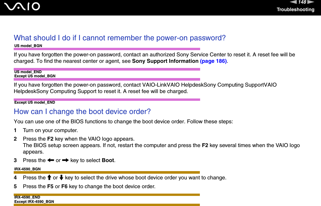 148nNTroubleshooting What should I do if I cannot remember the power-on password?US model_BGNIf you have forgotten the power-on password, contact an authorized Sony Service Center to reset it. A reset fee will be charged. To find the nearest center or agent, see Sony Support Information (page 186).US model_ENDExcept US model_BGNIf you have forgotten the power-on password, contact VAIO-LinkVAIO HelpdeskSony Computing SupportVAIO HelpdeskSony Computing Support to reset it. A reset fee will be charged.Except US model_END How can I change the boot device order?You can use one of the BIOS functions to change the boot device order. Follow these steps:1Turn on your computer.2Press the F2 key when the VAIO logo appears.The BIOS setup screen appears. If not, restart the computer and press the F2 key several times when the VAIO logo appears.3Press the &lt; or , key to select Boot.IRX-4590_BGN4Press the M or m key to select the drive whose boot device order you want to change.5Press the F5 or F6 key to change the boot device order.IRX-4590_ENDExcept IRX-4590_BGN