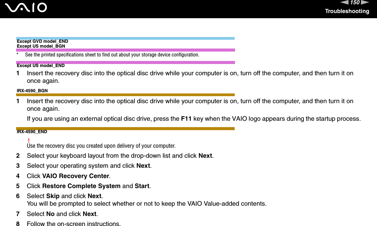 150nNTroubleshootingExcept GVD model_ENDExcept US model_BGN* See the printed specifications sheet to find out about your storage device configuration.Except US model_END1Insert the recovery disc into the optical disc drive while your computer is on, turn off the computer, and then turn it on once again.IRX-4590_BGN1Insert the recovery disc into the optical disc drive while your computer is on, turn off the computer, and then turn it on once again.If you are using an external optical disc drive, press the F11 key when the VAIO logo appears during the startup process.IRX-4590_END!Use the recovery disc you created upon delivery of your computer.2Select your keyboard layout from the drop-down list and click Next.3Select your operating system and click Next.4Click VAIO Recovery Center.5Click Restore Complete System and Start.6Select Skip and click Next.You will be prompted to select whether or not to keep the VAIO Value-added contents.7Select No and click Next.8Follow the on-screen instructions.