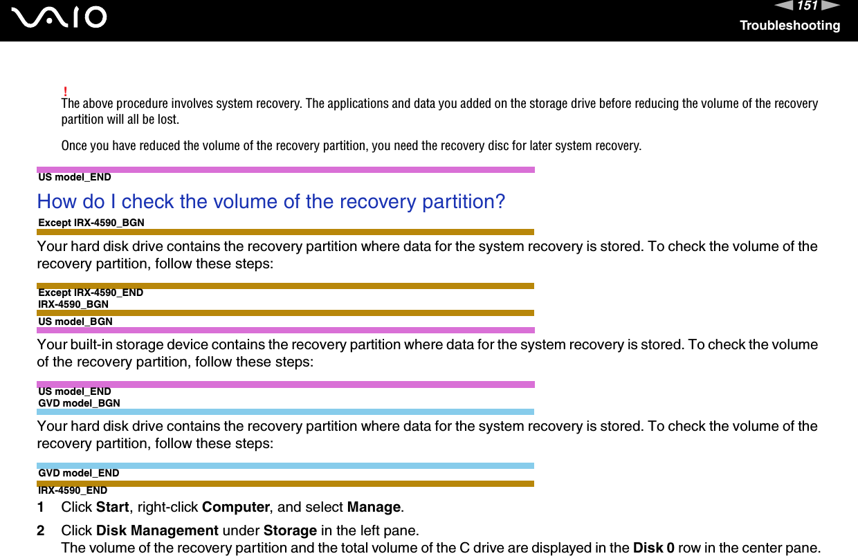 151nNTroubleshooting!The above procedure involves system recovery. The applications and data you added on the storage drive before reducing the volume of the recovery partition will all be lost.Once you have reduced the volume of the recovery partition, you need the recovery disc for later system recovery. US model_ENDHow do I check the volume of the recovery partition?Except IRX-4590_BGNYour hard disk drive contains the recovery partition where data for the system recovery is stored. To check the volume of the recovery partition, follow these steps:Except IRX-4590_ENDIRX-4590_BGNUS model_BGNYour built-in storage device contains the recovery partition where data for the system recovery is stored. To check the volume of the recovery partition, follow these steps:US model_ENDGVD model_BGNYour hard disk drive contains the recovery partition where data for the system recovery is stored. To check the volume of the recovery partition, follow these steps:GVD model_ENDIRX-4590_END1Click Start, right-click Computer, and select Manage.2Click Disk Management under Storage in the left pane.The volume of the recovery partition and the total volume of the C drive are displayed in the Disk 0 row in the center pane.