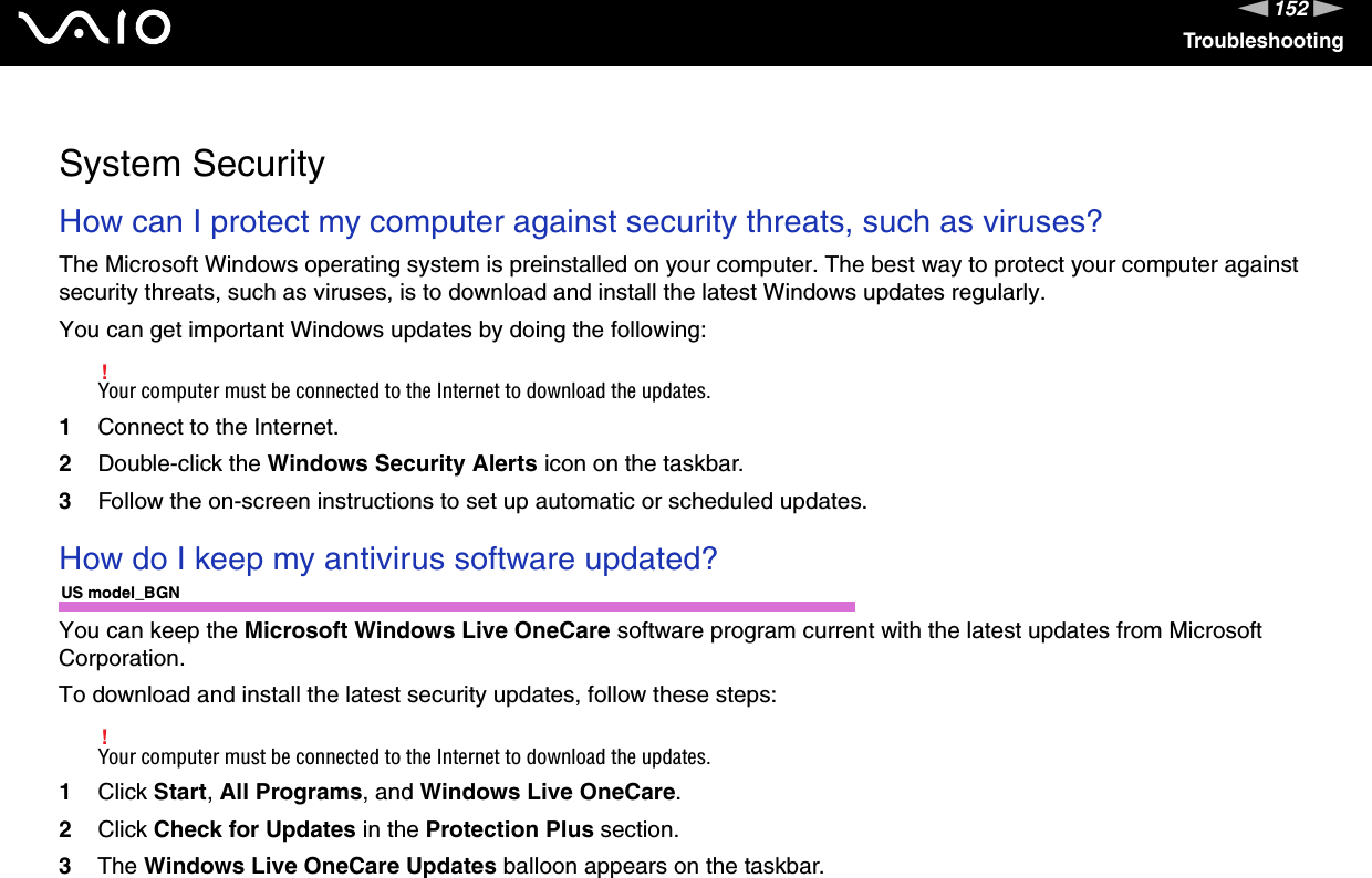 152nNTroubleshooting  System SecurityHow can I protect my computer against security threats, such as viruses?The Microsoft Windows operating system is preinstalled on your computer. The best way to protect your computer against security threats, such as viruses, is to download and install the latest Windows updates regularly.You can get important Windows updates by doing the following:!Your computer must be connected to the Internet to download the updates.1Connect to the Internet. 2Double-click the Windows Security Alerts icon on the taskbar. 3Follow the on-screen instructions to set up automatic or scheduled updates.  How do I keep my antivirus software updated?US model_BGNYou can keep the Microsoft Windows Live OneCare software program current with the latest updates from Microsoft Corporation.To download and install the latest security updates, follow these steps:!Your computer must be connected to the Internet to download the updates.1Click Start, All Programs, and Windows Live OneCare.2Click Check for Updates in the Protection Plus section.3The Windows Live OneCare Updates balloon appears on the taskbar.