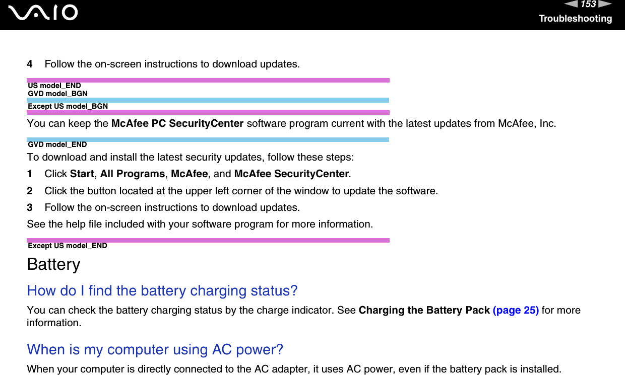 153nNTroubleshooting4Follow the on-screen instructions to download updates.US model_ENDGVD model_BGNExcept US model_BGNYou can keep the McAfee PC SecurityCenter software program current with the latest updates from McAfee, Inc.GVD model_ENDTo download and install the latest security updates, follow these steps:1Click Start, All Programs, McAfee, and McAfee SecurityCenter.2Click the button located at the upper left corner of the window to update the software.3Follow the on-screen instructions to download updates.See the help file included with your software program for more information.Except US model_END  BatteryHow do I find the battery charging status? You can check the battery charging status by the charge indicator. See Charging the Battery Pack (page 25) for more information. When is my computer using AC power? When your computer is directly connected to the AC adapter, it uses AC power, even if the battery pack is installed. 