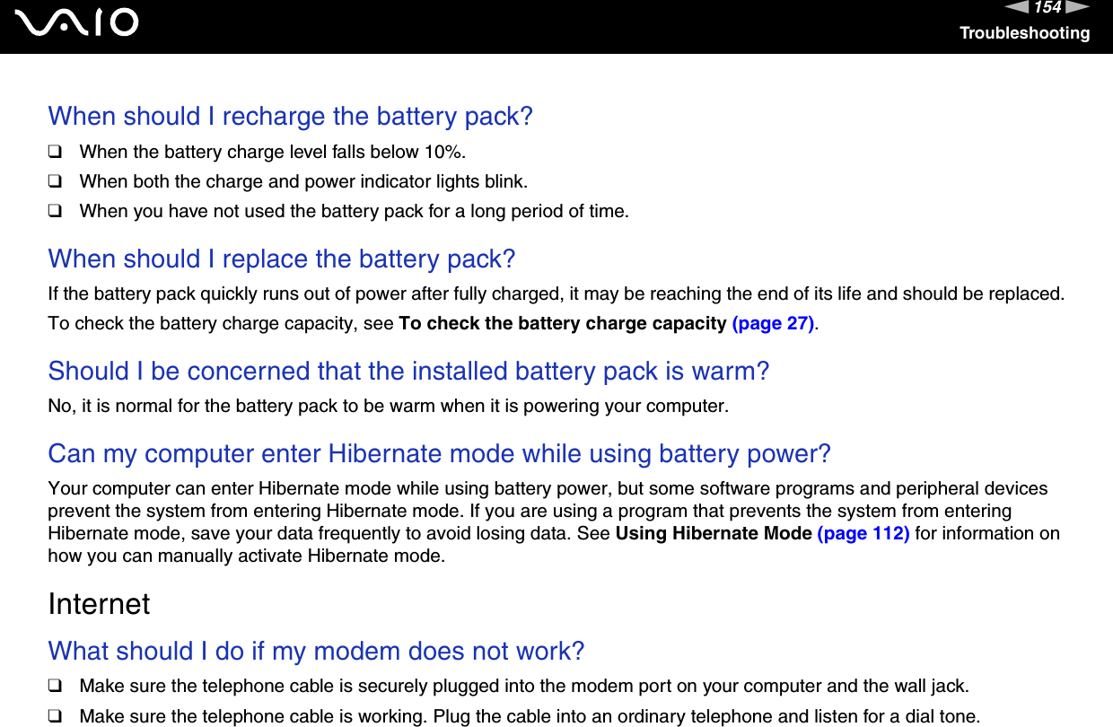 154nNTroubleshootingWhen should I recharge the battery pack? ❑When the battery charge level falls below 10%.❑When both the charge and power indicator lights blink.❑When you have not used the battery pack for a long period of time. When should I replace the battery pack?If the battery pack quickly runs out of power after fully charged, it may be reaching the end of its life and should be replaced.To check the battery charge capacity, see To check the battery charge capacity (page 27). Should I be concerned that the installed battery pack is warm? No, it is normal for the battery pack to be warm when it is powering your computer. Can my computer enter Hibernate mode while using battery power? Your computer can enter Hibernate mode while using battery power, but some software programs and peripheral devices prevent the system from entering Hibernate mode. If you are using a program that prevents the system from entering Hibernate mode, save your data frequently to avoid losing data. See Using Hibernate Mode (page 112) for information on how you can manually activate Hibernate mode.  InternetWhat should I do if my modem does not work?❑Make sure the telephone cable is securely plugged into the modem port on your computer and the wall jack.❑Make sure the telephone cable is working. Plug the cable into an ordinary telephone and listen for a dial tone.