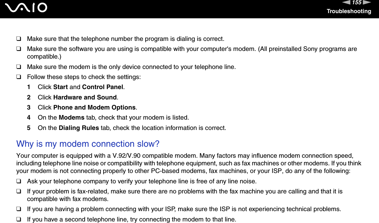 155nNTroubleshooting❑Make sure that the telephone number the program is dialing is correct.❑Make sure the software you are using is compatible with your computer&apos;s modem. (All preinstalled Sony programs are compatible.)❑Make sure the modem is the only device connected to your telephone line.❑Follow these steps to check the settings:1Click Start and Control Panel.2Click Hardware and Sound.3Click Phone and Modem Options.4On the Modems tab, check that your modem is listed.5On the Dialing Rules tab, check the location information is correct. Why is my modem connection slow?Your computer is equipped with a V.92/V.90 compatible modem. Many factors may influence modem connection speed, including telephone line noise or compatibility with telephone equipment, such as fax machines or other modems. If you think your modem is not connecting properly to other PC-based modems, fax machines, or your ISP, do any of the following:❑Ask your telephone company to verify your telephone line is free of any line noise.❑If your problem is fax-related, make sure there are no problems with the fax machine you are calling and that it is compatible with fax modems.❑If you are having a problem connecting with your ISP, make sure the ISP is not experiencing technical problems.❑If you have a second telephone line, try connecting the modem to that line.  