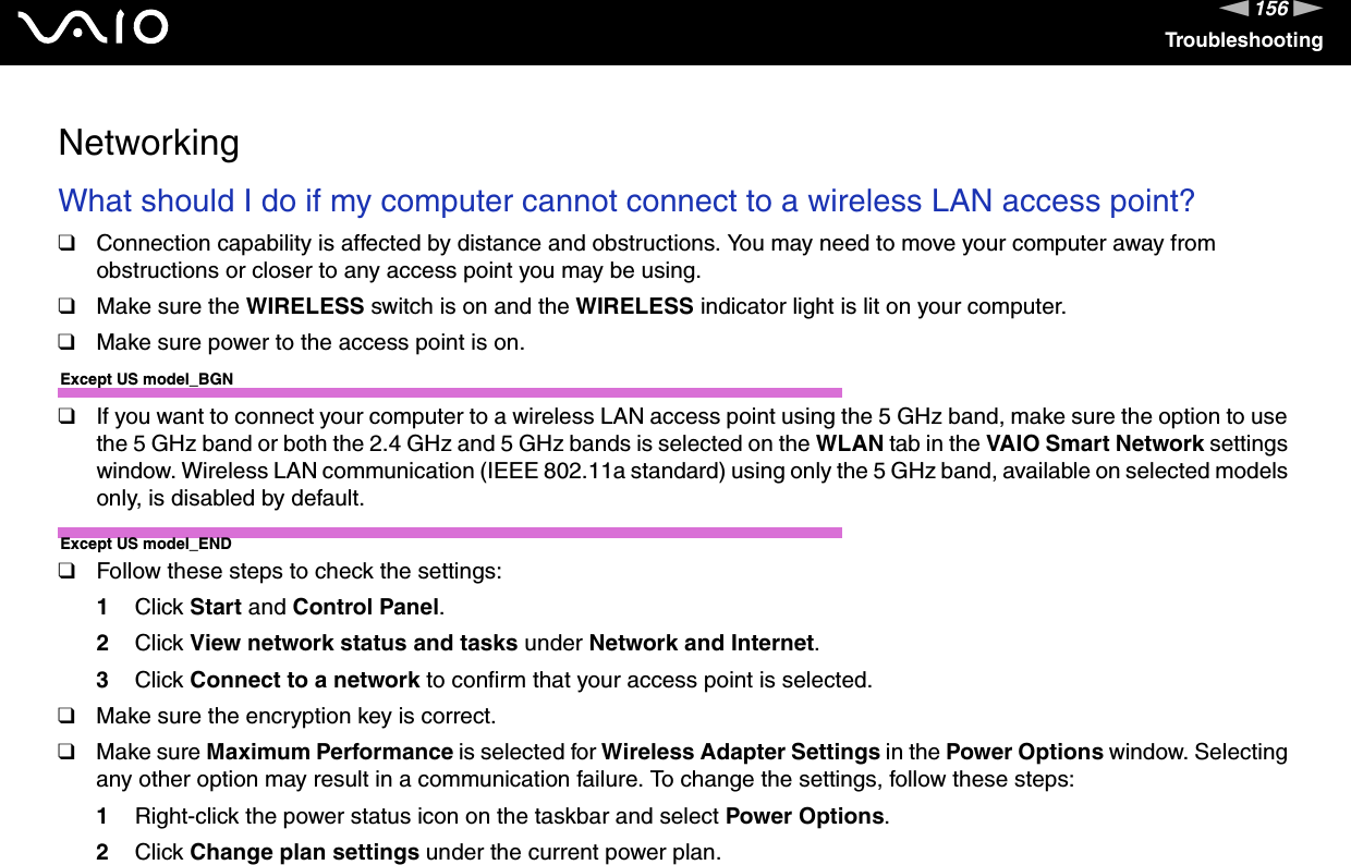 156nNTroubleshootingNetworkingWhat should I do if my computer cannot connect to a wireless LAN access point?❑Connection capability is affected by distance and obstructions. You may need to move your computer away from obstructions or closer to any access point you may be using.❑Make sure the WIRELESS switch is on and the WIRELESS indicator light is lit on your computer.❑Make sure power to the access point is on.Except US model_BGN❑If you want to connect your computer to a wireless LAN access point using the 5 GHz band, make sure the option to use the 5 GHz band or both the 2.4 GHz and 5 GHz bands is selected on the WLAN tab in the VAIO Smart Network settings window. Wireless LAN communication (IEEE 802.11a standard) using only the 5 GHz band, available on selected models only, is disabled by default.Except US model_END❑Follow these steps to check the settings:1Click Start and Control Panel.2Click View network status and tasks under Network and Internet.3Click Connect to a network to confirm that your access point is selected.❑Make sure the encryption key is correct.❑Make sure Maximum Performance is selected for Wireless Adapter Settings in the Power Options window. Selecting any other option may result in a communication failure. To change the settings, follow these steps:1Right-click the power status icon on the taskbar and select Power Options.2Click Change plan settings under the current power plan.