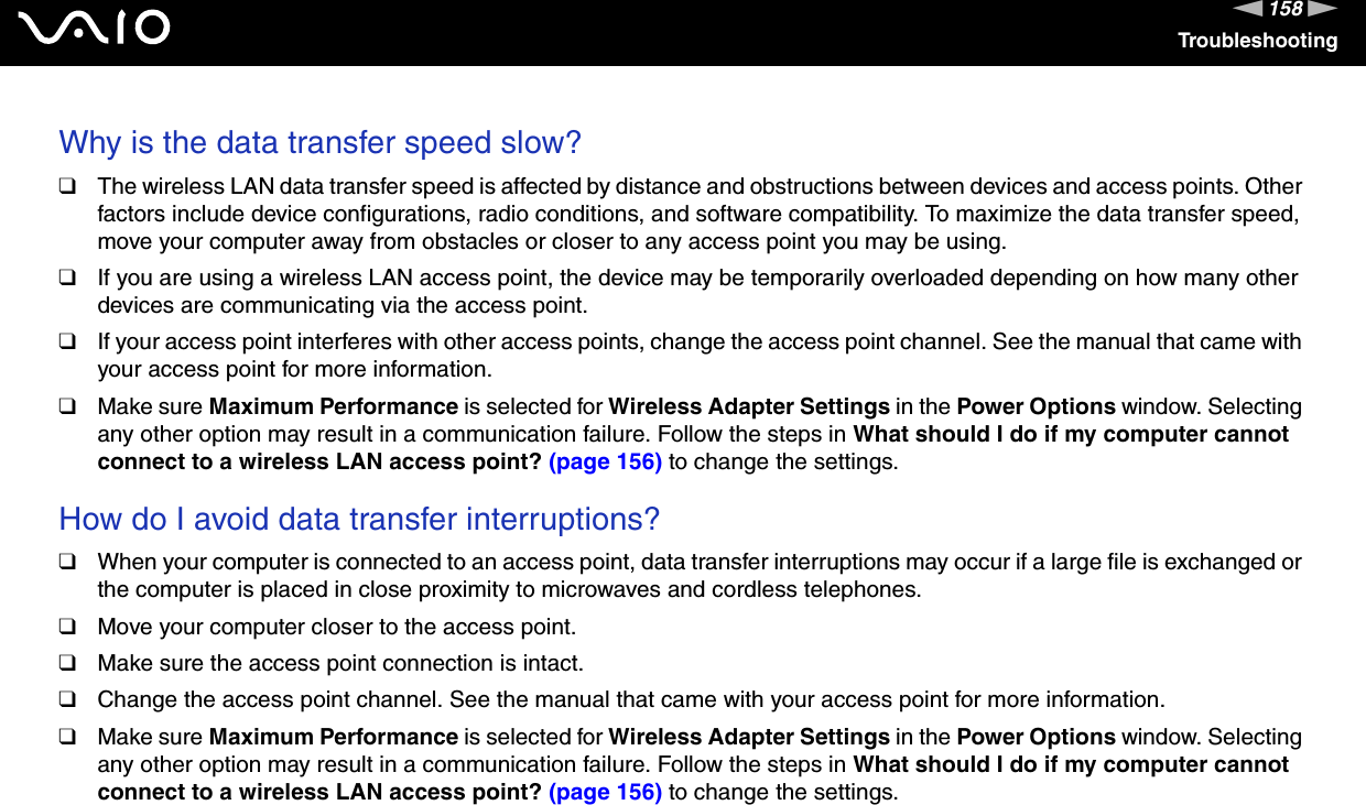 158nNTroubleshootingWhy is the data transfer speed slow?❑The wireless LAN data transfer speed is affected by distance and obstructions between devices and access points. Other factors include device configurations, radio conditions, and software compatibility. To maximize the data transfer speed, move your computer away from obstacles or closer to any access point you may be using.❑If you are using a wireless LAN access point, the device may be temporarily overloaded depending on how many other devices are communicating via the access point.❑If your access point interferes with other access points, change the access point channel. See the manual that came with your access point for more information.❑Make sure Maximum Performance is selected for Wireless Adapter Settings in the Power Options window. Selecting any other option may result in a communication failure. Follow the steps in What should I do if my computer cannot connect to a wireless LAN access point? (page 156) to change the settings. How do I avoid data transfer interruptions?❑When your computer is connected to an access point, data transfer interruptions may occur if a large file is exchanged or the computer is placed in close proximity to microwaves and cordless telephones.❑Move your computer closer to the access point.❑Make sure the access point connection is intact. ❑Change the access point channel. See the manual that came with your access point for more information.❑Make sure Maximum Performance is selected for Wireless Adapter Settings in the Power Options window. Selecting any other option may result in a communication failure. Follow the steps in What should I do if my computer cannot connect to a wireless LAN access point? (page 156) to change the settings. 