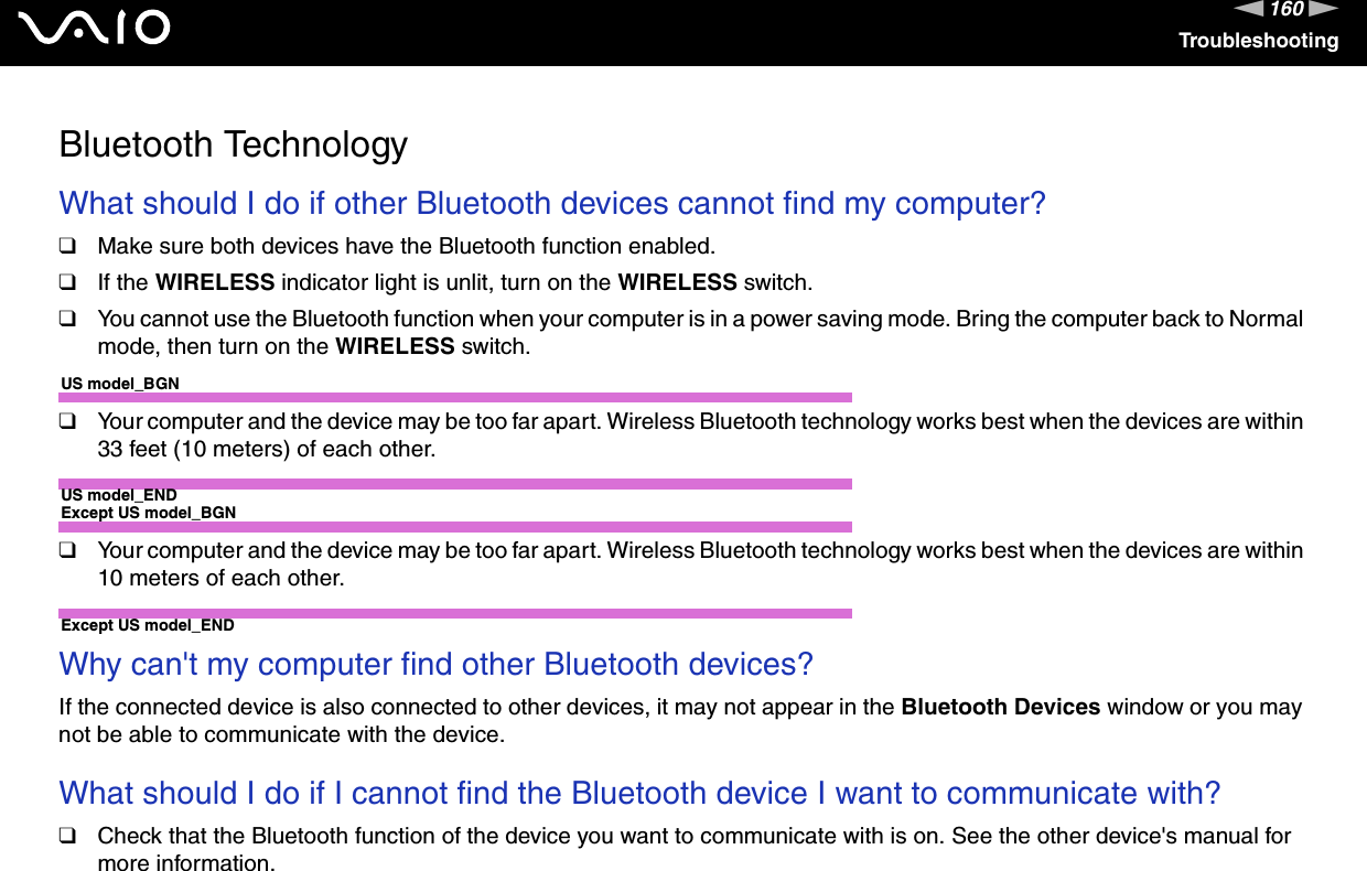 160nNTroubleshootingBluetooth TechnologyWhat should I do if other Bluetooth devices cannot find my computer?❑Make sure both devices have the Bluetooth function enabled.❑If the WIRELESS indicator light is unlit, turn on the WIRELESS switch.❑You cannot use the Bluetooth function when your computer is in a power saving mode. Bring the computer back to Normal mode, then turn on the WIRELESS switch.US model_BGN❑Your computer and the device may be too far apart. Wireless Bluetooth technology works best when the devices are within 33 feet (10 meters) of each other.US model_ENDExcept US model_BGN❑Your computer and the device may be too far apart. Wireless Bluetooth technology works best when the devices are within 10 meters of each other.Except US model_END Why can&apos;t my computer find other Bluetooth devices?If the connected device is also connected to other devices, it may not appear in the Bluetooth Devices window or you may not be able to communicate with the device. What should I do if I cannot find the Bluetooth device I want to communicate with?❑Check that the Bluetooth function of the device you want to communicate with is on. See the other device&apos;s manual for more information.