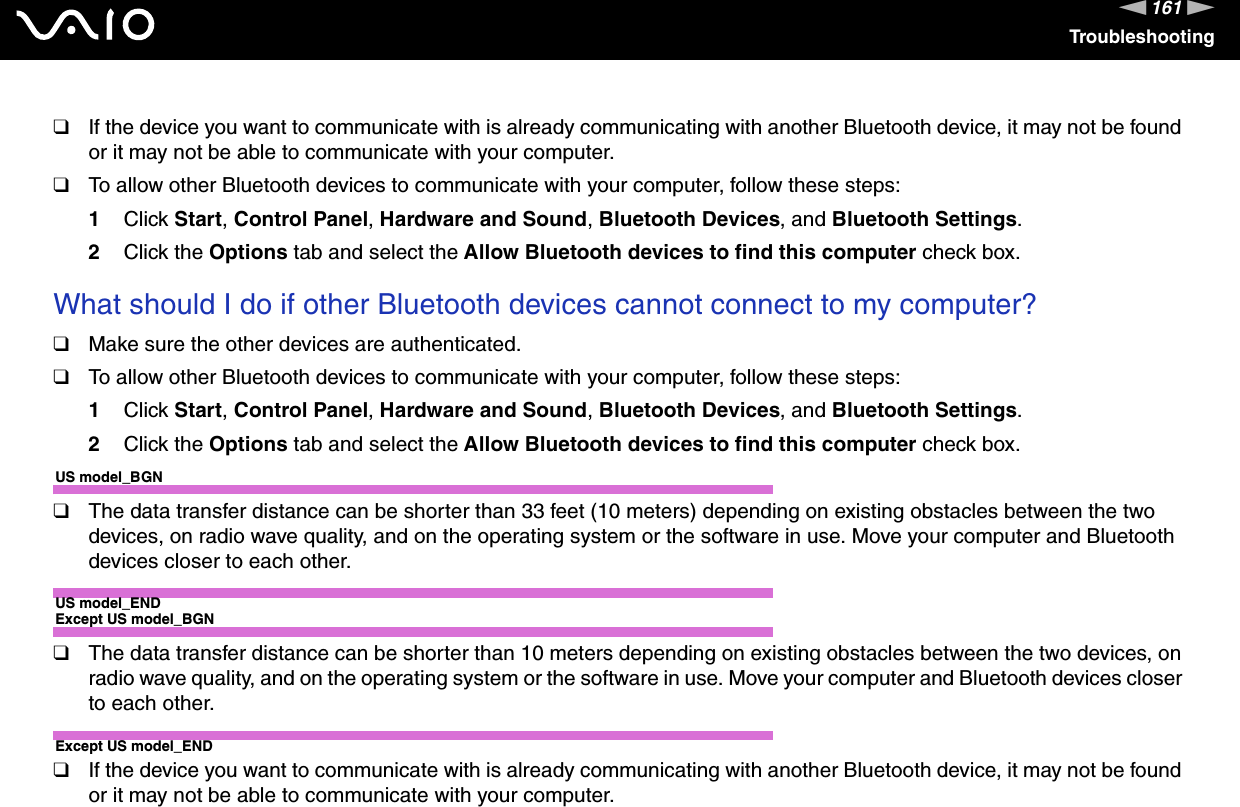 161nNTroubleshooting❑If the device you want to communicate with is already communicating with another Bluetooth device, it may not be found or it may not be able to communicate with your computer.❑To allow other Bluetooth devices to communicate with your computer, follow these steps:1Click Start, Control Panel, Hardware and Sound, Bluetooth Devices, and Bluetooth Settings.2Click the Options tab and select the Allow Bluetooth devices to find this computer check box. What should I do if other Bluetooth devices cannot connect to my computer?❑Make sure the other devices are authenticated.❑To allow other Bluetooth devices to communicate with your computer, follow these steps:1Click Start, Control Panel, Hardware and Sound, Bluetooth Devices, and Bluetooth Settings.2Click the Options tab and select the Allow Bluetooth devices to find this computer check box.US model_BGN❑The data transfer distance can be shorter than 33 feet (10 meters) depending on existing obstacles between the two devices, on radio wave quality, and on the operating system or the software in use. Move your computer and Bluetooth devices closer to each other.US model_ENDExcept US model_BGN❑The data transfer distance can be shorter than 10 meters depending on existing obstacles between the two devices, on radio wave quality, and on the operating system or the software in use. Move your computer and Bluetooth devices closer to each other.Except US model_END❑If the device you want to communicate with is already communicating with another Bluetooth device, it may not be found or it may not be able to communicate with your computer.