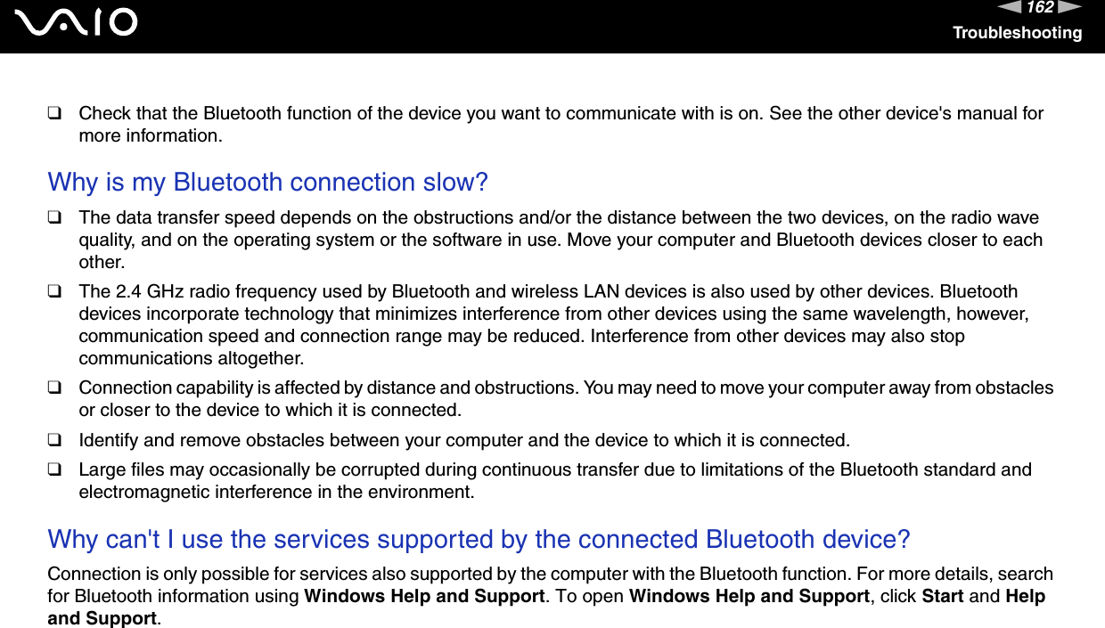 162nNTroubleshooting❑Check that the Bluetooth function of the device you want to communicate with is on. See the other device&apos;s manual for more information. Why is my Bluetooth connection slow?❑The data transfer speed depends on the obstructions and/or the distance between the two devices, on the radio wave quality, and on the operating system or the software in use. Move your computer and Bluetooth devices closer to each other.❑The 2.4 GHz radio frequency used by Bluetooth and wireless LAN devices is also used by other devices. Bluetooth devices incorporate technology that minimizes interference from other devices using the same wavelength, however, communication speed and connection range may be reduced. Interference from other devices may also stop communications altogether.❑Connection capability is affected by distance and obstructions. You may need to move your computer away from obstacles or closer to the device to which it is connected.❑Identify and remove obstacles between your computer and the device to which it is connected.❑Large files may occasionally be corrupted during continuous transfer due to limitations of the Bluetooth standard and electromagnetic interference in the environment. Why can&apos;t I use the services supported by the connected Bluetooth device?Connection is only possible for services also supported by the computer with the Bluetooth function. For more details, search for Bluetooth information using Windows Help and Support. To open Windows Help and Support, click Start and Help and Support. 