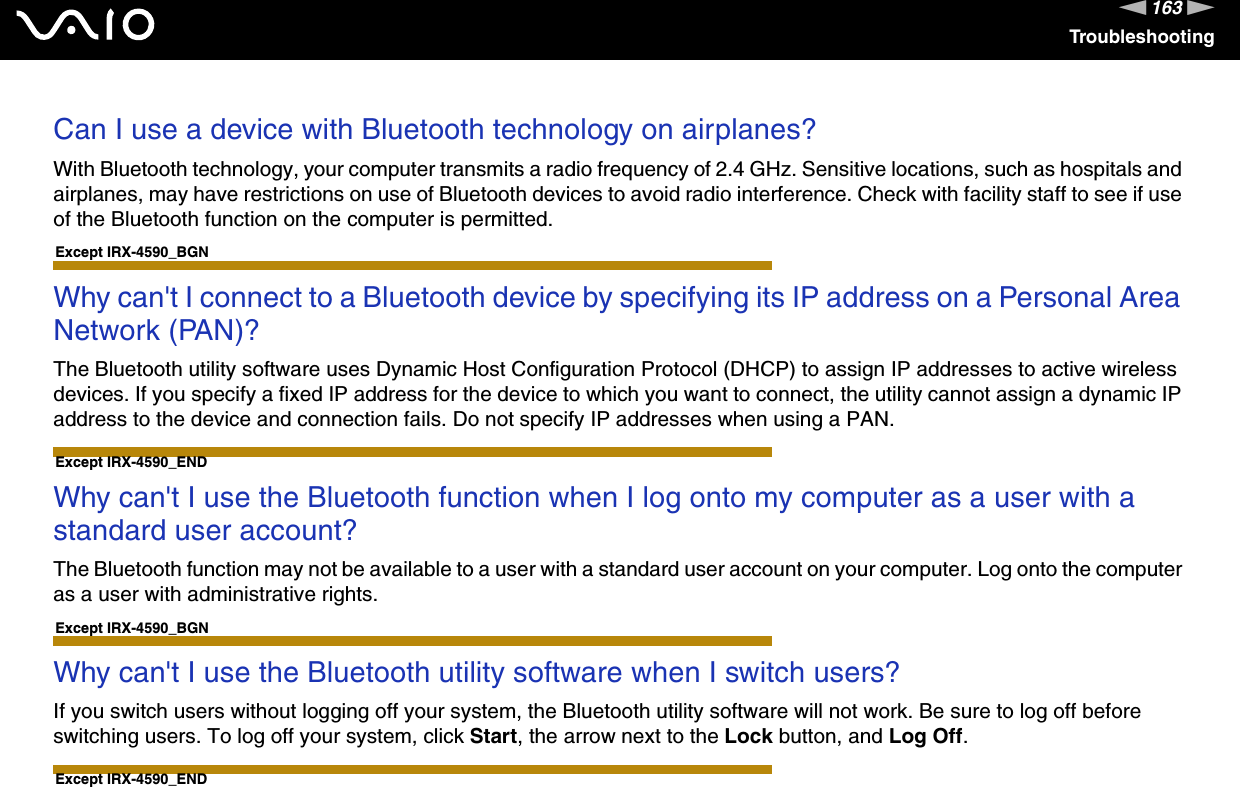 163nNTroubleshootingCan I use a device with Bluetooth technology on airplanes?With Bluetooth technology, your computer transmits a radio frequency of 2.4 GHz. Sensitive locations, such as hospitals and airplanes, may have restrictions on use of Bluetooth devices to avoid radio interference. Check with facility staff to see if use of the Bluetooth function on the computer is permitted. Except IRX-4590_BGNWhy can&apos;t I connect to a Bluetooth device by specifying its IP address on a Personal Area Network (PAN)?The Bluetooth utility software uses Dynamic Host Configuration Protocol (DHCP) to assign IP addresses to active wireless devices. If you specify a fixed IP address for the device to which you want to connect, the utility cannot assign a dynamic IP address to the device and connection fails. Do not specify IP addresses when using a PAN. Except IRX-4590_ENDWhy can&apos;t I use the Bluetooth function when I log onto my computer as a user with a standard user account?The Bluetooth function may not be available to a user with a standard user account on your computer. Log onto the computer as a user with administrative rights. Except IRX-4590_BGNWhy can&apos;t I use the Bluetooth utility software when I switch users?If you switch users without logging off your system, the Bluetooth utility software will not work. Be sure to log off before switching users. To log off your system, click Start, the arrow next to the Lock button, and Log Off. Except IRX-4590_END