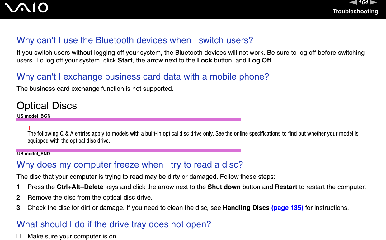 164nNTroubleshootingWhy can&apos;t I use the Bluetooth devices when I switch users?If you switch users without logging off your system, the Bluetooth devices will not work. Be sure to log off before switching users. To log off your system, click Start, the arrow next to the Lock button, and Log Off. Why can&apos;t I exchange business card data with a mobile phone?The business card exchange function is not supported.  Optical DiscsUS model_BGN!The following Q &amp; A entries apply to models with a built-in optical disc drive only. See the online specifications to find out whether your model is equipped with the optical disc drive.US model_ENDWhy does my computer freeze when I try to read a disc?The disc that your computer is trying to read may be dirty or damaged. Follow these steps:1Press the Ctrl+Alt+Delete keys and click the arrow next to the Shut down button and Restart to restart the computer.2Remove the disc from the optical disc drive.3Check the disc for dirt or damage. If you need to clean the disc, see Handling Discs (page 135) for instructions. What should I do if the drive tray does not open?❑Make sure your computer is on.