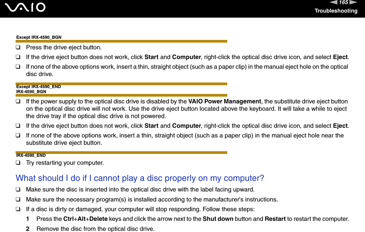 165nNTroubleshootingExcept IRX-4590_BGN❑Press the drive eject button.❑If the drive eject button does not work, click Start and Computer, right-click the optical disc drive icon, and select Eject.❑If none of the above options work, insert a thin, straight object (such as a paper clip) in the manual eject hole on the optical disc drive.Except IRX-4590_ENDIRX-4590_BGN❑If the power supply to the optical disc drive is disabled by the VAIO Power Management, the substitute drive eject button on the optical disc drive will not work. Use the drive eject button located above the keyboard. It will take a while to eject the drive tray if the optical disc drive is not powered.❑If the drive eject button does not work, click Start and Computer, right-click the optical disc drive icon, and select Eject.❑If none of the above options work, insert a thin, straight object (such as a paper clip) in the manual eject hole near the substitute drive eject button.IRX-4590_END❑Try restarting your computer. What should I do if I cannot play a disc properly on my computer?❑Make sure the disc is inserted into the optical disc drive with the label facing upward.❑Make sure the necessary program(s) is installed according to the manufacturer&apos;s instructions.❑If a disc is dirty or damaged, your computer will stop responding. Follow these steps:1Press the Ctrl+Alt+Delete keys and click the arrow next to the Shut down button and Restart to restart the computer.2Remove the disc from the optical disc drive.
