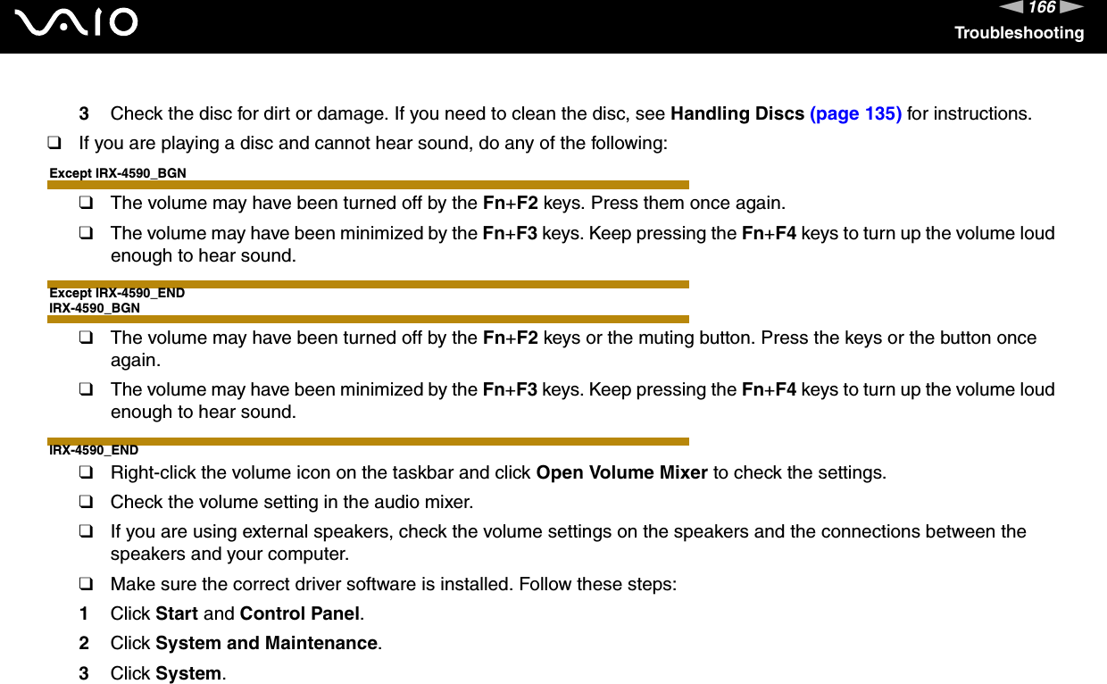 166nNTroubleshooting3Check the disc for dirt or damage. If you need to clean the disc, see Handling Discs (page 135) for instructions.❑If you are playing a disc and cannot hear sound, do any of the following:Except IRX-4590_BGN❑The volume may have been turned off by the Fn+F2 keys. Press them once again.❑The volume may have been minimized by the Fn+F3 keys. Keep pressing the Fn+F4 keys to turn up the volume loud enough to hear sound.Except IRX-4590_ENDIRX-4590_BGN❑The volume may have been turned off by the Fn+F2 keys or the muting button. Press the keys or the button once again.❑The volume may have been minimized by the Fn+F3 keys. Keep pressing the Fn+F4 keys to turn up the volume loud enough to hear sound.IRX-4590_END❑Right-click the volume icon on the taskbar and click Open Volume Mixer to check the settings.❑Check the volume setting in the audio mixer.❑If you are using external speakers, check the volume settings on the speakers and the connections between the speakers and your computer.❑Make sure the correct driver software is installed. Follow these steps:1Click Start and Control Panel.2Click System and Maintenance.3Click System.
