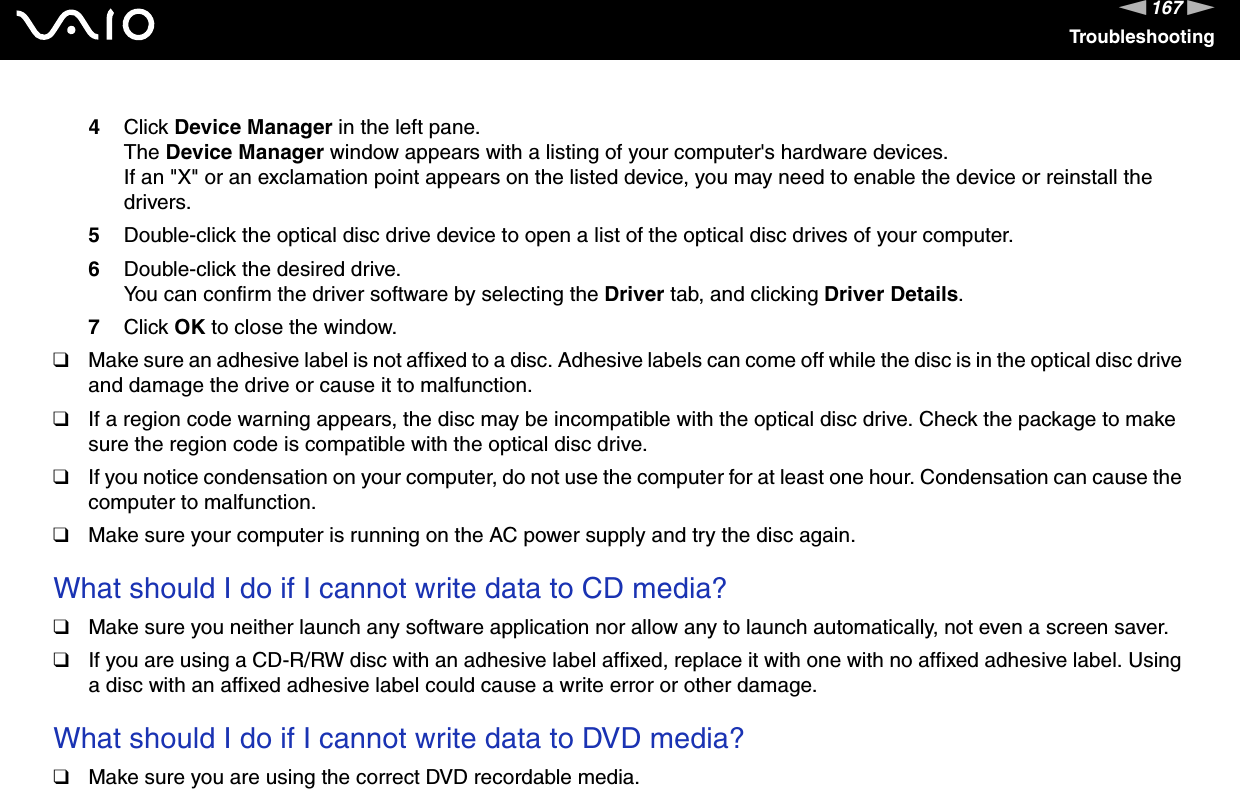 167nNTroubleshooting4Click Device Manager in the left pane.The Device Manager window appears with a listing of your computer&apos;s hardware devices.If an &quot;X&quot; or an exclamation point appears on the listed device, you may need to enable the device or reinstall the drivers.5Double-click the optical disc drive device to open a list of the optical disc drives of your computer.6Double-click the desired drive.You can confirm the driver software by selecting the Driver tab, and clicking Driver Details.7Click OK to close the window.❑Make sure an adhesive label is not affixed to a disc. Adhesive labels can come off while the disc is in the optical disc drive and damage the drive or cause it to malfunction.❑If a region code warning appears, the disc may be incompatible with the optical disc drive. Check the package to make sure the region code is compatible with the optical disc drive.❑If you notice condensation on your computer, do not use the computer for at least one hour. Condensation can cause the computer to malfunction.❑Make sure your computer is running on the AC power supply and try the disc again. What should I do if I cannot write data to CD media?❑Make sure you neither launch any software application nor allow any to launch automatically, not even a screen saver.❑If you are using a CD-R/RW disc with an adhesive label affixed, replace it with one with no affixed adhesive label. Using a disc with an affixed adhesive label could cause a write error or other damage. What should I do if I cannot write data to DVD media?❑Make sure you are using the correct DVD recordable media.