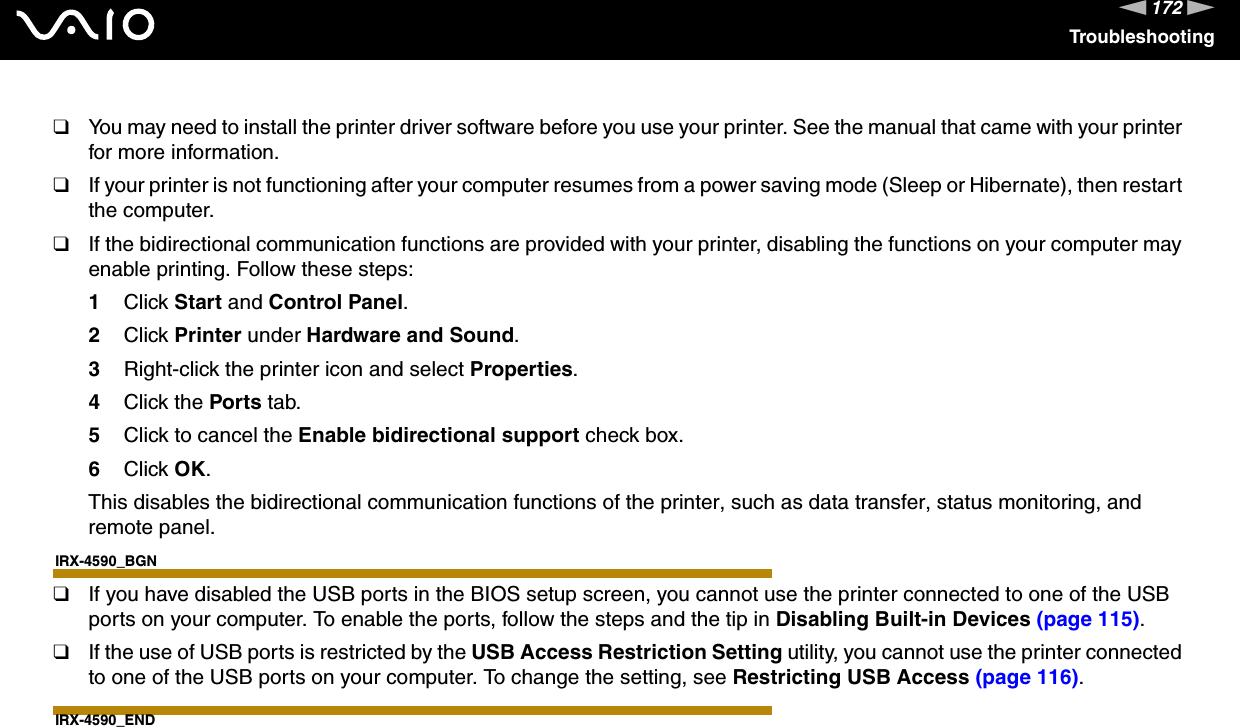 172nNTroubleshooting❑You may need to install the printer driver software before you use your printer. See the manual that came with your printer for more information.❑If your printer is not functioning after your computer resumes from a power saving mode (Sleep or Hibernate), then restart the computer.❑If the bidirectional communication functions are provided with your printer, disabling the functions on your computer may enable printing. Follow these steps:1Click Start and Control Panel.2Click Printer under Hardware and Sound.3Right-click the printer icon and select Properties.4Click the Ports tab.5Click to cancel the Enable bidirectional support check box.6Click OK.This disables the bidirectional communication functions of the printer, such as data transfer, status monitoring, and remote panel.IRX-4590_BGN❑If you have disabled the USB ports in the BIOS setup screen, you cannot use the printer connected to one of the USB ports on your computer. To enable the ports, follow the steps and the tip in Disabling Built-in Devices (page 115).❑If the use of USB ports is restricted by the USB Access Restriction Setting utility, you cannot use the printer connected to one of the USB ports on your computer. To change the setting, see Restricting USB Access (page 116).IRX-4590_END  