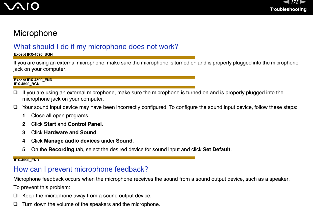 173nNTroubleshootingMicrophoneWhat should I do if my microphone does not work?Except IRX-4590_BGNIf you are using an external microphone, make sure the microphone is turned on and is properly plugged into the microphone jack on your computer.Except IRX-4590_ENDIRX-4590_BGN❑If you are using an external microphone, make sure the microphone is turned on and is properly plugged into the microphone jack on your computer.❑Your sound input device may have been incorrectly configured. To configure the sound input device, follow these steps:1Close all open programs.2Click Start and Control Panel.3Click Hardware and Sound.4Click Manage audio devices under Sound.5On the Recording tab, select the desired device for sound input and click Set Default.IRX-4590_END How can I prevent microphone feedback?Microphone feedback occurs when the microphone receives the sound from a sound output device, such as a speaker.To prevent this problem:❑Keep the microphone away from a sound output device.❑Turn down the volume of the speakers and the microphone.