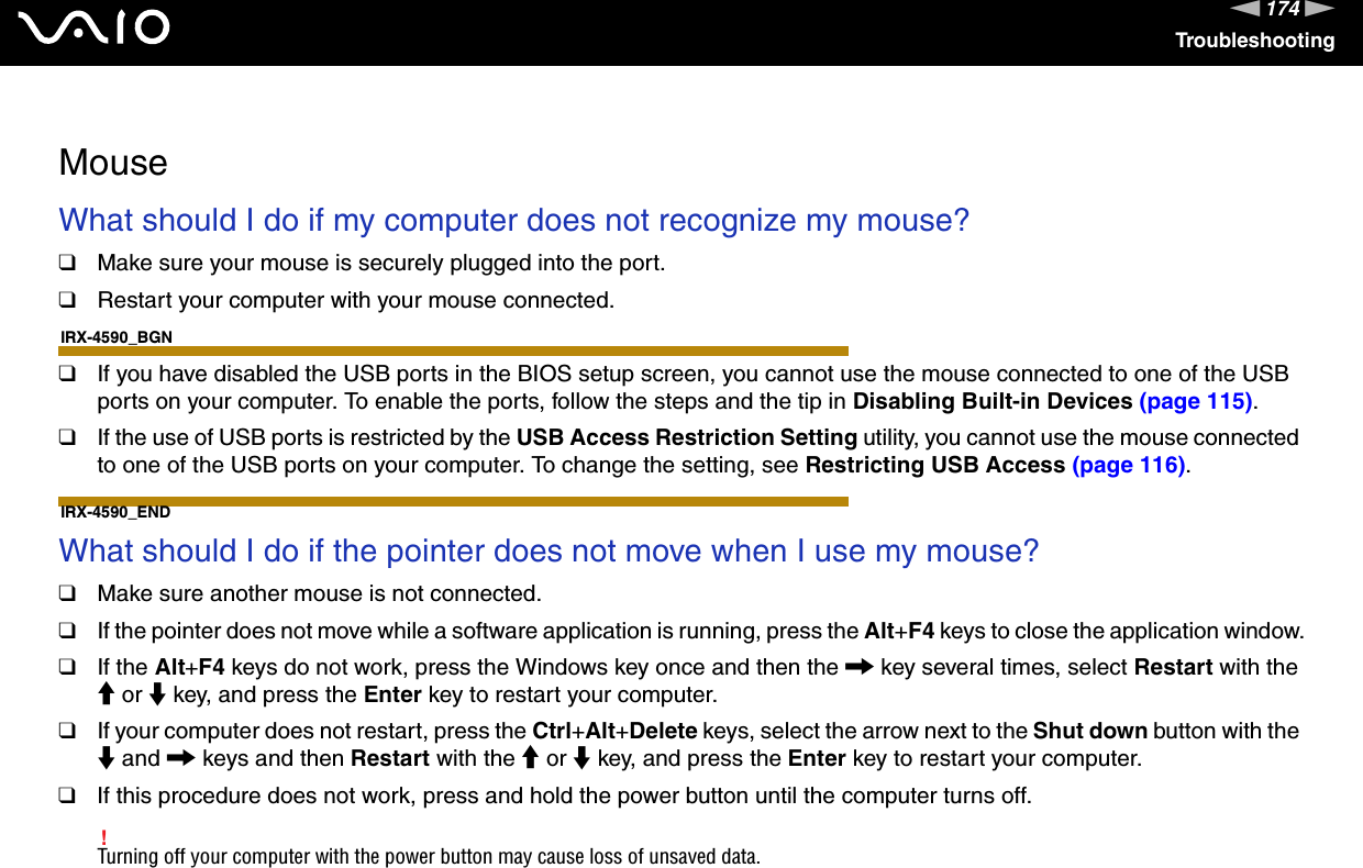 174nNTroubleshooting  MouseWhat should I do if my computer does not recognize my mouse?❑Make sure your mouse is securely plugged into the port.❑Restart your computer with your mouse connected.IRX-4590_BGN❑If you have disabled the USB ports in the BIOS setup screen, you cannot use the mouse connected to one of the USB ports on your computer. To enable the ports, follow the steps and the tip in Disabling Built-in Devices (page 115).❑If the use of USB ports is restricted by the USB Access Restriction Setting utility, you cannot use the mouse connected to one of the USB ports on your computer. To change the setting, see Restricting USB Access (page 116).IRX-4590_END What should I do if the pointer does not move when I use my mouse?❑Make sure another mouse is not connected.❑If the pointer does not move while a software application is running, press the Alt+F4 keys to close the application window.❑If the Alt+F4 keys do not work, press the Windows key once and then the , key several times, select Restart with the M or m key, and press the Enter key to restart your computer.❑If your computer does not restart, press the Ctrl+Alt+Delete keys, select the arrow next to the Shut down button with the m and , keys and then Restart with the M or m key, and press the Enter key to restart your computer.❑If this procedure does not work, press and hold the power button until the computer turns off.!Turning off your computer with the power button may cause loss of unsaved data.  