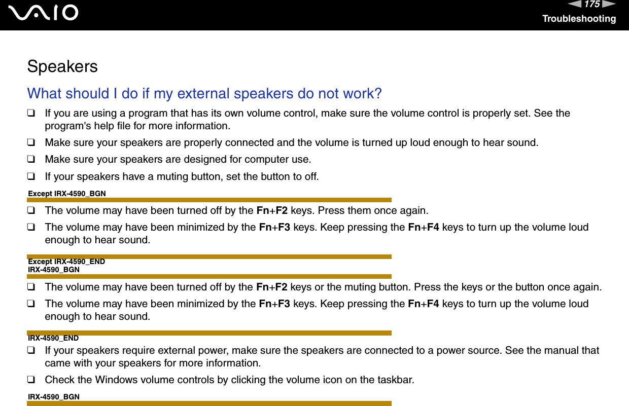 175nNTroubleshootingSpeakersWhat should I do if my external speakers do not work?❑If you are using a program that has its own volume control, make sure the volume control is properly set. See the program&apos;s help file for more information.❑Make sure your speakers are properly connected and the volume is turned up loud enough to hear sound.❑Make sure your speakers are designed for computer use.❑If your speakers have a muting button, set the button to off.Except IRX-4590_BGN❑The volume may have been turned off by the Fn+F2 keys. Press them once again.❑The volume may have been minimized by the Fn+F3 keys. Keep pressing the Fn+F4 keys to turn up the volume loud enough to hear sound.Except IRX-4590_ENDIRX-4590_BGN❑The volume may have been turned off by the Fn+F2 keys or the muting button. Press the keys or the button once again.❑The volume may have been minimized by the Fn+F3 keys. Keep pressing the Fn+F4 keys to turn up the volume loud enough to hear sound.IRX-4590_END❑If your speakers require external power, make sure the speakers are connected to a power source. See the manual that came with your speakers for more information.❑Check the Windows volume controls by clicking the volume icon on the taskbar.IRX-4590_BGN