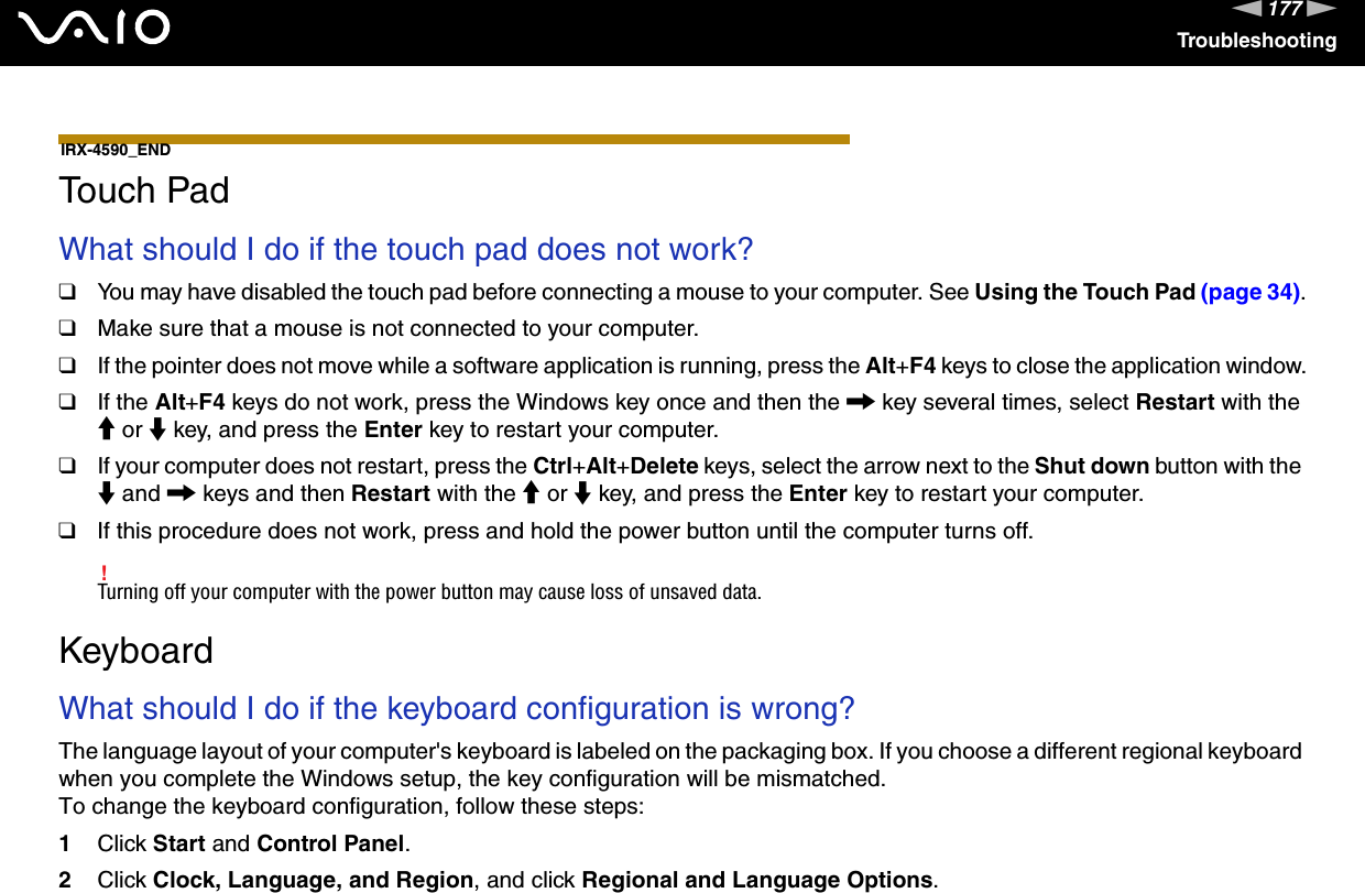 177nNTroubleshooting IRX-4590_END Touch PadWhat should I do if the touch pad does not work?❑You may have disabled the touch pad before connecting a mouse to your computer. See Using the Touch Pad (page 34).❑Make sure that a mouse is not connected to your computer.❑If the pointer does not move while a software application is running, press the Alt+F4 keys to close the application window.❑If the Alt+F4 keys do not work, press the Windows key once and then the , key several times, select Restart with the M or m key, and press the Enter key to restart your computer.❑If your computer does not restart, press the Ctrl+Alt+Delete keys, select the arrow next to the Shut down button with the m and , keys and then Restart with the M or m key, and press the Enter key to restart your computer.❑If this procedure does not work, press and hold the power button until the computer turns off.!Turning off your computer with the power button may cause loss of unsaved data.  KeyboardWhat should I do if the keyboard configuration is wrong?The language layout of your computer&apos;s keyboard is labeled on the packaging box. If you choose a different regional keyboard when you complete the Windows setup, the key configuration will be mismatched.To change the keyboard configuration, follow these steps:1Click Start and Control Panel.2Click Clock, Language, and Region, and click Regional and Language Options.