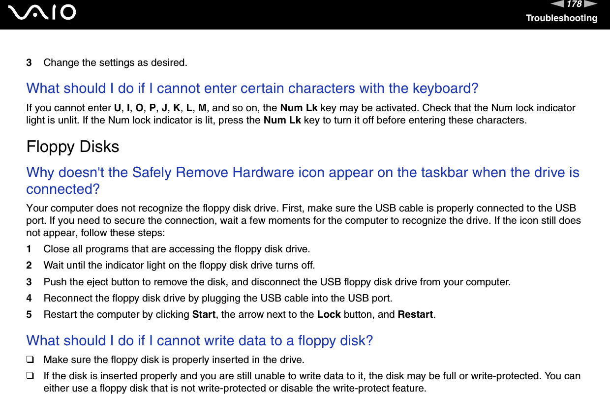 178nNTroubleshooting3Change the settings as desired. What should I do if I cannot enter certain characters with the keyboard?If you cannot enter U, I, O, P, J, K, L, M, and so on, the Num Lk key may be activated. Check that the Num lock indicator light is unlit. If the Num lock indicator is lit, press the Num Lk key to turn it off before entering these characters.  Floppy DisksWhy doesn&apos;t the Safely Remove Hardware icon appear on the taskbar when the drive is connected?Your computer does not recognize the floppy disk drive. First, make sure the USB cable is properly connected to the USB port. If you need to secure the connection, wait a few moments for the computer to recognize the drive. If the icon still does not appear, follow these steps:1Close all programs that are accessing the floppy disk drive.2Wait until the indicator light on the floppy disk drive turns off.3Push the eject button to remove the disk, and disconnect the USB floppy disk drive from your computer.4Reconnect the floppy disk drive by plugging the USB cable into the USB port.5Restart the computer by clicking Start, the arrow next to the Lock button, and Restart. What should I do if I cannot write data to a floppy disk?❑Make sure the floppy disk is properly inserted in the drive. ❑If the disk is inserted properly and you are still unable to write data to it, the disk may be full or write-protected. You can either use a floppy disk that is not write-protected or disable the write-protect feature.