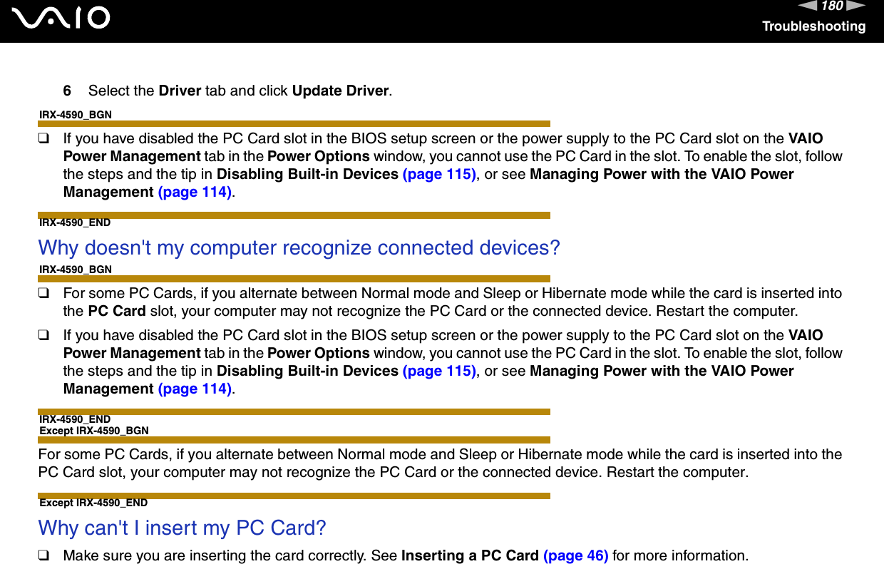 180nNTroubleshooting6Select the Driver tab and click Update Driver.IRX-4590_BGN❑If you have disabled the PC Card slot in the BIOS setup screen or the power supply to the PC Card slot on the VAIO Power Management tab in the Power Options window, you cannot use the PC Card in the slot. To enable the slot, follow the steps and the tip in Disabling Built-in Devices (page 115), or see Managing Power with the VAIO Power Management (page 114).IRX-4590_END Why doesn&apos;t my computer recognize connected devices?IRX-4590_BGN❑For some PC Cards, if you alternate between Normal mode and Sleep or Hibernate mode while the card is inserted into the PC Card slot, your computer may not recognize the PC Card or the connected device. Restart the computer.❑If you have disabled the PC Card slot in the BIOS setup screen or the power supply to the PC Card slot on the VAIO Power Management tab in the Power Options window, you cannot use the PC Card in the slot. To enable the slot, follow the steps and the tip in Disabling Built-in Devices (page 115), or see Managing Power with the VAIO Power Management (page 114).IRX-4590_ENDExcept IRX-4590_BGNFor some PC Cards, if you alternate between Normal mode and Sleep or Hibernate mode while the card is inserted into the PC Card slot, your computer may not recognize the PC Card or the connected device. Restart the computer.Except IRX-4590_END Why can&apos;t I insert my PC Card?❑Make sure you are inserting the card correctly. See Inserting a PC Card (page 46) for more information.