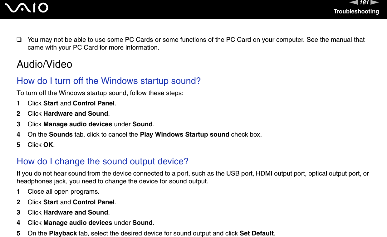 181nNTroubleshooting❑You may not be able to use some PC Cards or some functions of the PC Card on your computer. See the manual that came with your PC Card for more information.  Audio/VideoHow do I turn off the Windows startup sound?To turn off the Windows startup sound, follow these steps:1Click Start and Control Panel.2Click Hardware and Sound.3Click Manage audio devices under Sound.4On the Sounds tab, click to cancel the Play Windows Startup sound check box.5Click OK. How do I change the sound output device?If you do not hear sound from the device connected to a port, such as the USB port, HDMI output port, optical output port, or headphones jack, you need to change the device for sound output.1Close all open programs.2Click Start and Control Panel.3Click Hardware and Sound.4Click Manage audio devices under Sound.5On the Playback tab, select the desired device for sound output and click Set Default. 