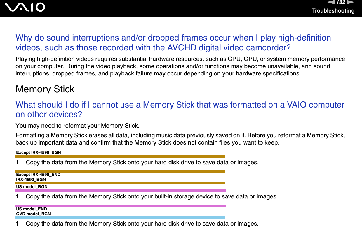 182nNTroubleshootingWhy do sound interruptions and/or dropped frames occur when I play high-definition videos, such as those recorded with the AVCHD digital video camcorder?Playing high-definition videos requires substantial hardware resources, such as CPU, GPU, or system memory performance on your computer. During the video playback, some operations and/or functions may become unavailable, and sound interruptions, dropped frames, and playback failure may occur depending on your hardware specifications.  Memory StickWhat should I do if I cannot use a Memory Stick that was formatted on a VAIO computer on other devices?You may need to reformat your Memory Stick.Formatting a Memory Stick erases all data, including music data previously saved on it. Before you reformat a Memory Stick, back up important data and confirm that the Memory Stick does not contain files you want to keep.Except IRX-4590_BGN1Copy the data from the Memory Stick onto your hard disk drive to save data or images.Except IRX-4590_ENDIRX-4590_BGNUS model_BGN1Copy the data from the Memory Stick onto your built-in storage device to save data or images.US model_ENDGVD model_BGN1Copy the data from the Memory Stick onto your hard disk drive to save data or images.