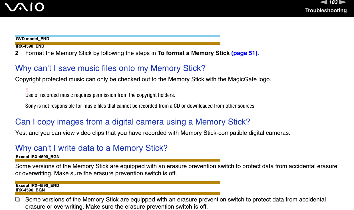 183nNTroubleshootingGVD model_ENDIRX-4590_END2Format the Memory Stick by following the steps in To format a Memory Stick (page 51). Why can&apos;t I save music files onto my Memory Stick?Copyright protected music can only be checked out to the Memory Stick with the MagicGate logo.!Use of recorded music requires permission from the copyright holders.Sony is not responsible for music files that cannot be recorded from a CD or downloaded from other sources. Can I copy images from a digital camera using a Memory Stick?Yes, and you can view video clips that you have recorded with Memory Stick-compatible digital cameras. Why can&apos;t I write data to a Memory Stick?Except IRX-4590_BGNSome versions of the Memory Stick are equipped with an erasure prevention switch to protect data from accidental erasure or overwriting. Make sure the erasure prevention switch is off.Except IRX-4590_ENDIRX-4590_BGN❑Some versions of the Memory Stick are equipped with an erasure prevention switch to protect data from accidental erasure or overwriting. Make sure the erasure prevention switch is off.