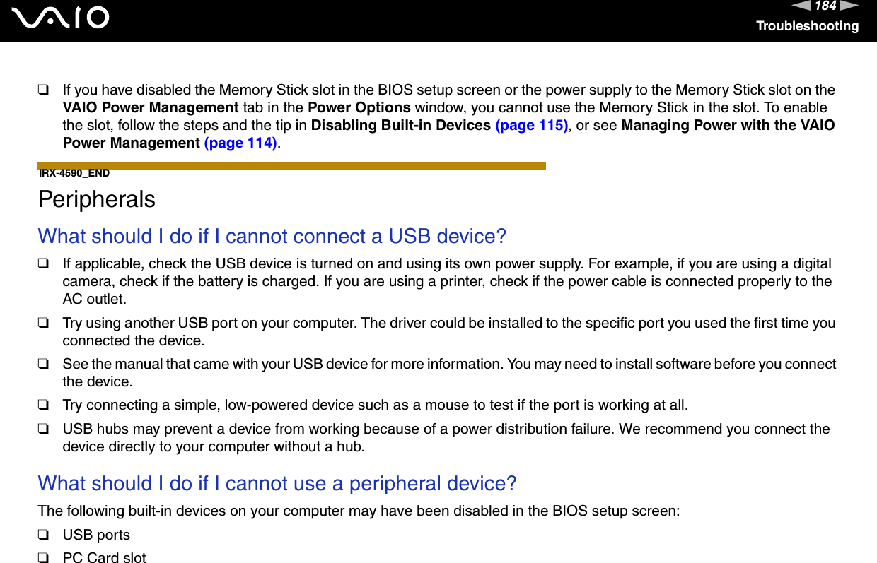 184nNTroubleshooting❑If you have disabled the Memory Stick slot in the BIOS setup screen or the power supply to the Memory Stick slot on the VAIO Power Management tab in the Power Options window, you cannot use the Memory Stick in the slot. To enable the slot, follow the steps and the tip in Disabling Built-in Devices (page 115), or see Managing Power with the VAIO Power Management (page 114).IRX-4590_END  PeripheralsWhat should I do if I cannot connect a USB device?❑If applicable, check the USB device is turned on and using its own power supply. For example, if you are using a digital camera, check if the battery is charged. If you are using a printer, check if the power cable is connected properly to the AC outlet.❑Try using another USB port on your computer. The driver could be installed to the specific port you used the first time you connected the device.❑See the manual that came with your USB device for more information. You may need to install software before you connect the device.❑Try connecting a simple, low-powered device such as a mouse to test if the port is working at all.❑USB hubs may prevent a device from working because of a power distribution failure. We recommend you connect the device directly to your computer without a hub. What should I do if I cannot use a peripheral device?The following built-in devices on your computer may have been disabled in the BIOS setup screen:❑USB ports❑PC Card slot