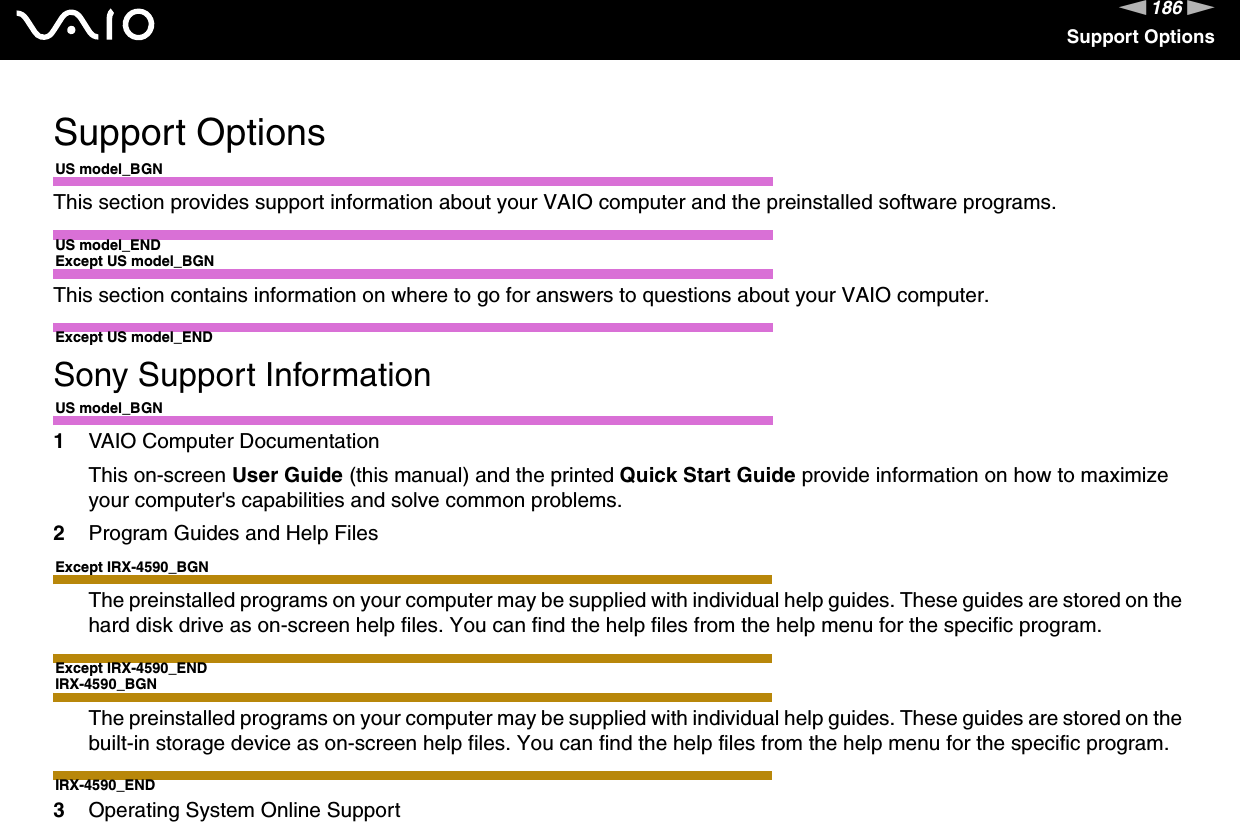 186nNSupport OptionsSupport OptionsUS model_BGNThis section provides support information about your VAIO computer and the preinstalled software programs.US model_ENDExcept US model_BGNThis section contains information on where to go for answers to questions about your VAIO computer.Except US model_ENDSony Support InformationUS model_BGN1VAIO Computer DocumentationThis on-screen User Guide (this manual) and the printed Quick Start Guide provide information on how to maximize your computer&apos;s capabilities and solve common problems.2Program Guides and Help FilesExcept IRX-4590_BGNThe preinstalled programs on your computer may be supplied with individual help guides. These guides are stored on the hard disk drive as on-screen help files. You can find the help files from the help menu for the specific program.Except IRX-4590_ENDIRX-4590_BGNThe preinstalled programs on your computer may be supplied with individual help guides. These guides are stored on the built-in storage device as on-screen help files. You can find the help files from the help menu for the specific program.IRX-4590_END3Operating System Online Support