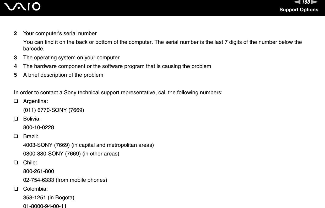 188nNSupport Options2Your computer&apos;s serial numberYou can find it on the back or bottom of the computer. The serial number is the last 7 digits of the number below the barcode.3The operating system on your computer4The hardware component or the software program that is causing the problem5A brief description of the problemIn order to contact a Sony technical support representative, call the following numbers:❑Argentina:(011) 6770-SONY (7669)❑Bolivia:800-10-0228❑Brazil:4003-SONY (7669) (in capital and metropolitan areas)0800-880-SONY (7669) (in other areas)❑Chile:800-261-80002-754-6333 (from mobile phones)❑Colombia:358-1251 (in Bogota)01-8000-94-00-11