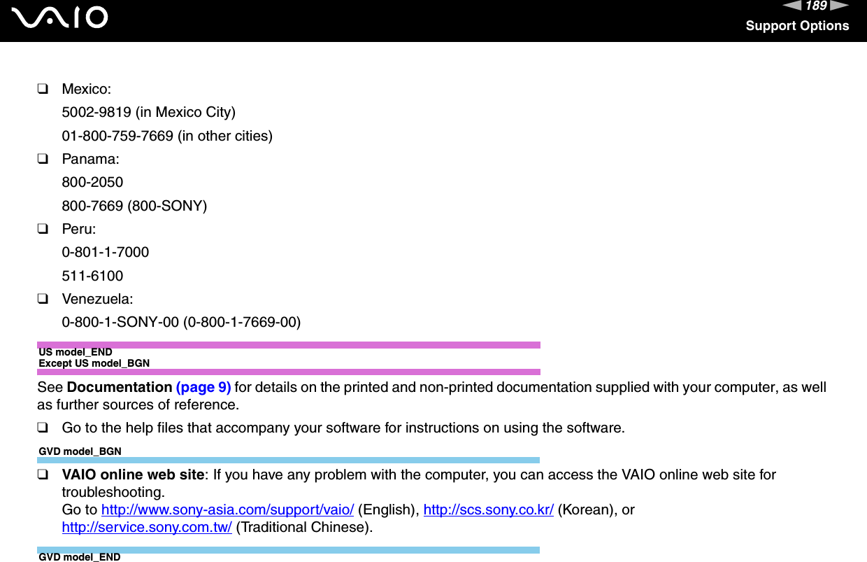 189nNSupport Options❑Mexico:5002-9819 (in Mexico City)01-800-759-7669 (in other cities)❑Panama:800-2050800-7669 (800-SONY)❑Peru:0-801-1-7000511-6100❑Venezuela:0-800-1-SONY-00 (0-800-1-7669-00)US model_ENDExcept US model_BGNSee Documentation (page 9) for details on the printed and non-printed documentation supplied with your computer, as well as further sources of reference.❑Go to the help files that accompany your software for instructions on using the software.GVD model_BGN❑VAIO online web site: If you have any problem with the computer, you can access the VAIO online web site for troubleshooting. Go to http://www.sony-asia.com/support/vaio/ (English), http://scs.sony.co.kr/ (Korean), or http://service.sony.com.tw/ (Traditional Chinese).GVD model_END