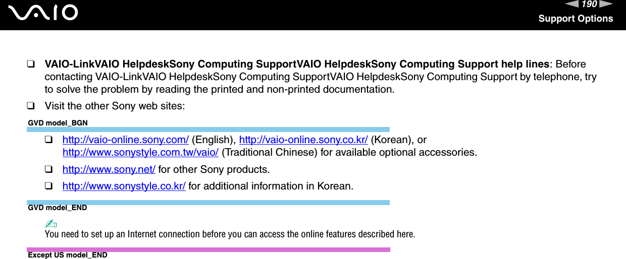 190nNSupport Options❑VAIO-LinkVAIO HelpdeskSony Computing SupportVAIO HelpdeskSony Computing Support help lines: Before contacting VAIO-LinkVAIO HelpdeskSony Computing SupportVAIO HelpdeskSony Computing Support by telephone, try to solve the problem by reading the printed and non-printed documentation.❑Visit the other Sony web sites:GVD model_BGN❑http://vaio-online.sony.com/ (English), http://vaio-online.sony.co.kr/ (Korean), or http://www.sonystyle.com.tw/vaio/ (Traditional Chinese) for available optional accessories.❑http://www.sony.net/ for other Sony products.❑http://www.sonystyle.co.kr/ for additional information in Korean.GVD model_END✍You need to set up an Internet connection before you can access the online features described here.Except US model_END 