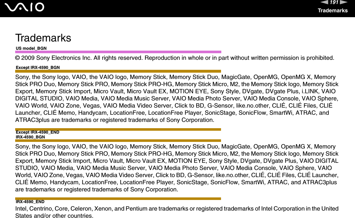 191nNTrademarksTrademarksUS model_BGN© 2009 Sony Electronics Inc. All rights reserved. Reproduction in whole or in part without written permission is prohibited.Except IRX-4590_BGNSony, the Sony logo, VAIO, the VAIO logo, Memory Stick, Memory Stick Duo, MagicGate, OpenMG, OpenMG X, Memory Stick PRO Duo, Memory Stick PRO, Memory Stick PRO-HG, Memory Stick Micro, M2, the Memory Stick logo, Memory Stick Export, Memory Stick Import, Micro Vault, Micro Vault EX, MOTION EYE, Sony Style, DVgate, DVgate Plus, i.LINK, VAIO DIGITAL STUDIO, VAIO Media, VAIO Media Music Server, VAIO Media Photo Server, VAIO Media Console, VAIO Sphere, VAIO World, VAIO Zone, Vegas, VAIO Media Video Server, Click to BD, G-Sensor, like.no.other, CLIÉ, CLIÉ Files, CLIÉ Launcher, CLIÉ Memo, Handycam, LocationFree, LocationFree Player, SonicStage, SonicFlow, SmartWi, ATRAC, and ATRAC3plus are trademarks or registered trademarks of Sony Corporation.Except IRX-4590_ENDIRX-4590_BGNSony, the Sony logo, VAIO, the VAIO logo, Memory Stick, Memory Stick Duo, MagicGate, OpenMG, OpenMG X, Memory Stick PRO Duo, Memory Stick PRO, Memory Stick PRO-HG, Memory Stick Micro, M2, the Memory Stick logo, Memory Stick Export, Memory Stick Import, Micro Vault, Micro Vault EX, MOTION EYE, Sony Style, DVgate, DVgate Plus, VAIO DIGITAL STUDIO, VAIO Media, VAIO Media Music Server, VAIO Media Photo Server, VAIO Media Console, VAIO Sphere, VAIO World, VAIO Zone, Vegas, VAIO Media Video Server, Click to BD, G-Sensor, like.no.other, CLIÉ, CLIÉ Files, CLIÉ Launcher, CLIÉ Memo, Handycam, LocationFree, LocationFree Player, SonicStage, SonicFlow, SmartWi, ATRAC, and ATRAC3plus are trademarks or registered trademarks of Sony Corporation.IRX-4590_ENDIntel, Centrino, Core, Celeron, Xenon, and Pentium are trademarks or registered trademarks of Intel Corporation in the United States and/or other countries.