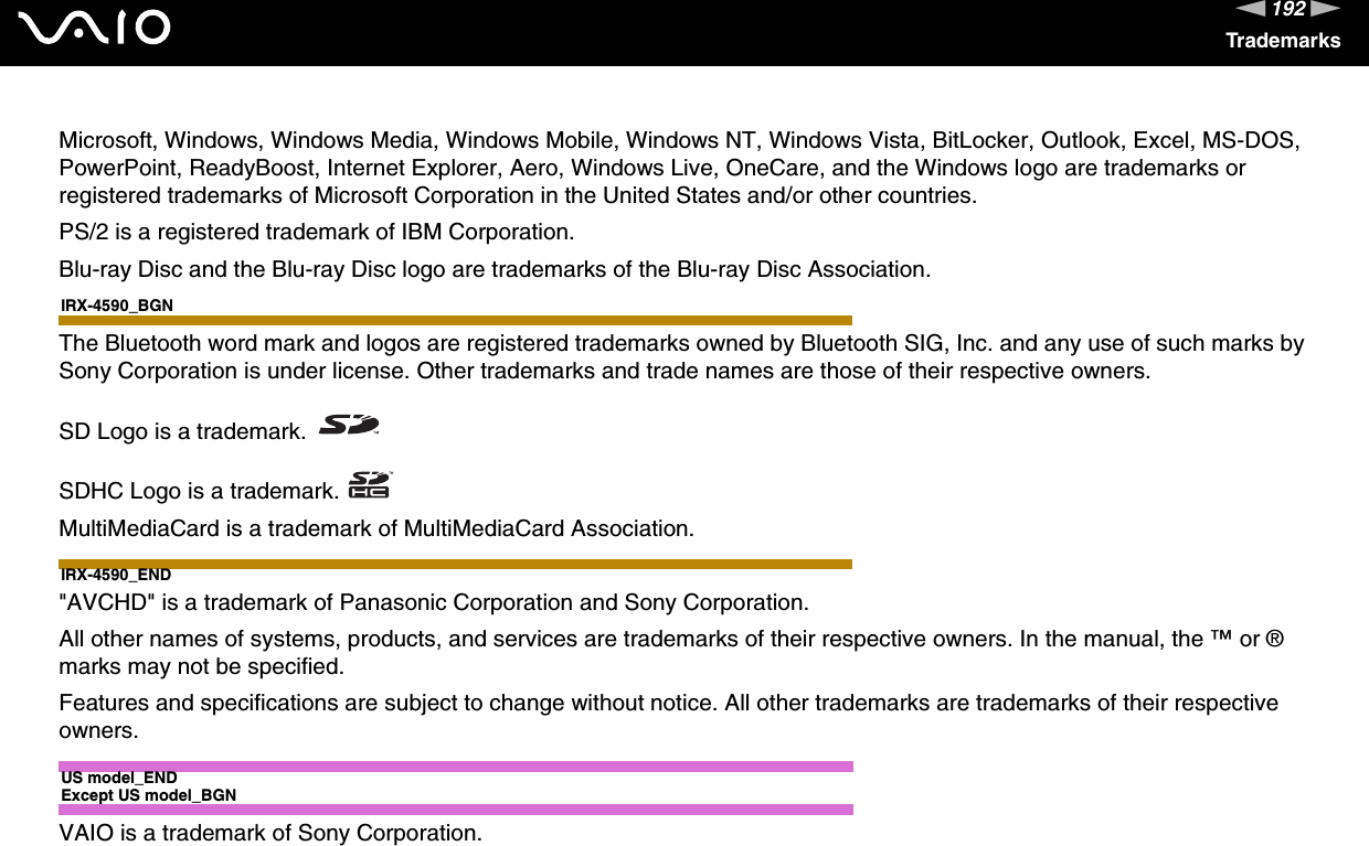 192nNTrademarksMicrosoft, Windows, Windows Media, Windows Mobile, Windows NT, Windows Vista, BitLocker, Outlook, Excel, MS-DOS, PowerPoint, ReadyBoost, Internet Explorer, Aero, Windows Live, OneCare, and the Windows logo are trademarks or registered trademarks of Microsoft Corporation in the United States and/or other countries. PS/2 is a registered trademark of IBM Corporation.Blu-ray Disc and the Blu-ray Disc logo are trademarks of the Blu-ray Disc Association.IRX-4590_BGNThe Bluetooth word mark and logos are registered trademarks owned by Bluetooth SIG, Inc. and any use of such marks by Sony Corporation is under license. Other trademarks and trade names are those of their respective owners.SD Logo is a trademark.SDHC Logo is a trademark.MultiMediaCard is a trademark of MultiMediaCard Association.IRX-4590_END&quot;AVCHD&quot; is a trademark of Panasonic Corporation and Sony Corporation.All other names of systems, products, and services are trademarks of their respective owners. In the manual, the ™ or ® marks may not be specified.Features and specifications are subject to change without notice. All other trademarks are trademarks of their respective owners.US model_ENDExcept US model_BGNVAIO is a trademark of Sony Corporation.