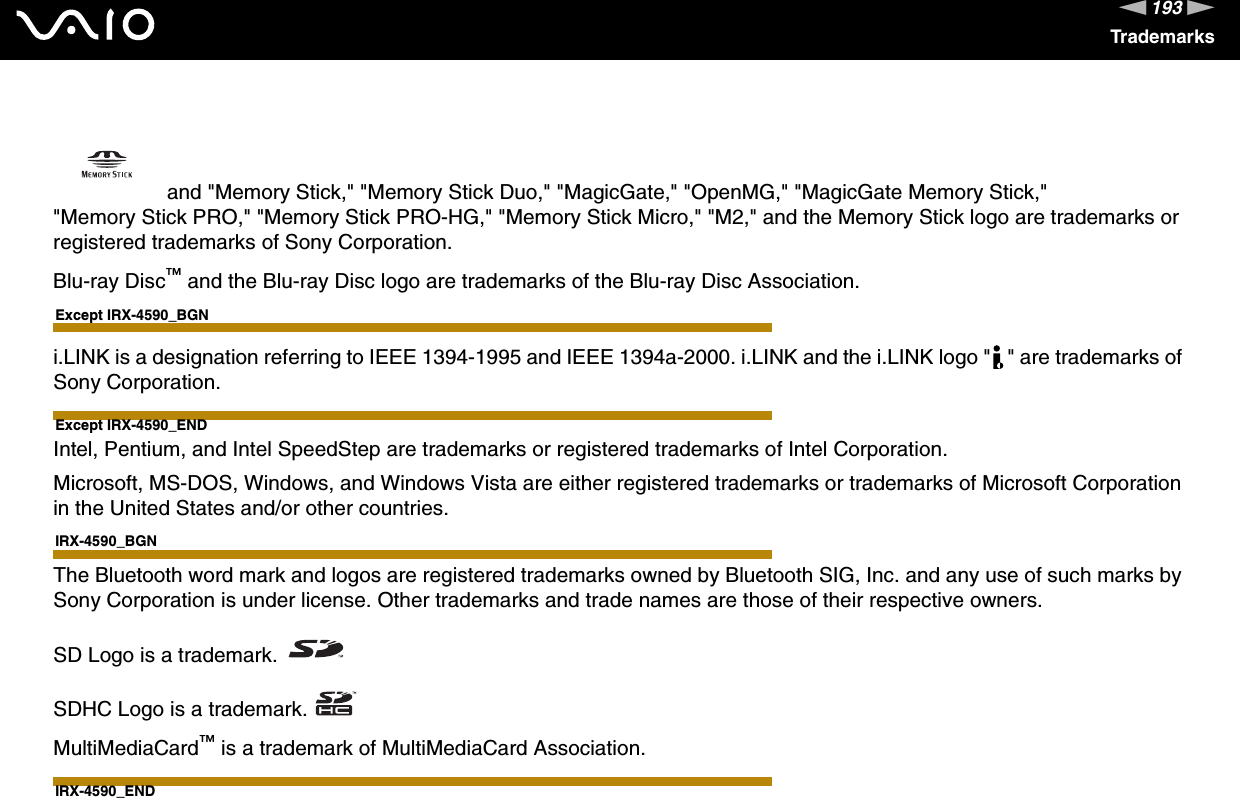 193nNTrademarks and &quot;Memory Stick,&quot; &quot;Memory Stick Duo,&quot; &quot;MagicGate,&quot; &quot;OpenMG,&quot; &quot;MagicGate Memory Stick,&quot; &quot;Memory Stick PRO,&quot; &quot;Memory Stick PRO-HG,&quot; &quot;Memory Stick Micro,&quot; &quot;M2,&quot; and the Memory Stick logo are trademarks or registered trademarks of Sony Corporation.Blu-ray Disc™ and the Blu-ray Disc logo are trademarks of the Blu-ray Disc Association.Except IRX-4590_BGNi.LINK is a designation referring to IEEE 1394-1995 and IEEE 1394a-2000. i.LINK and the i.LINK logo &quot; &quot; are trademarks of Sony Corporation.Except IRX-4590_ENDIntel, Pentium, and Intel SpeedStep are trademarks or registered trademarks of Intel Corporation.Microsoft, MS-DOS, Windows, and Windows Vista are either registered trademarks or trademarks of Microsoft Corporation in the United States and/or other countries.IRX-4590_BGNThe Bluetooth word mark and logos are registered trademarks owned by Bluetooth SIG, Inc. and any use of such marks by Sony Corporation is under license. Other trademarks and trade names are those of their respective owners.SD Logo is a trademark.SDHC Logo is a trademark.MultiMediaCard™ is a trademark of MultiMediaCard Association.IRX-4590_END
