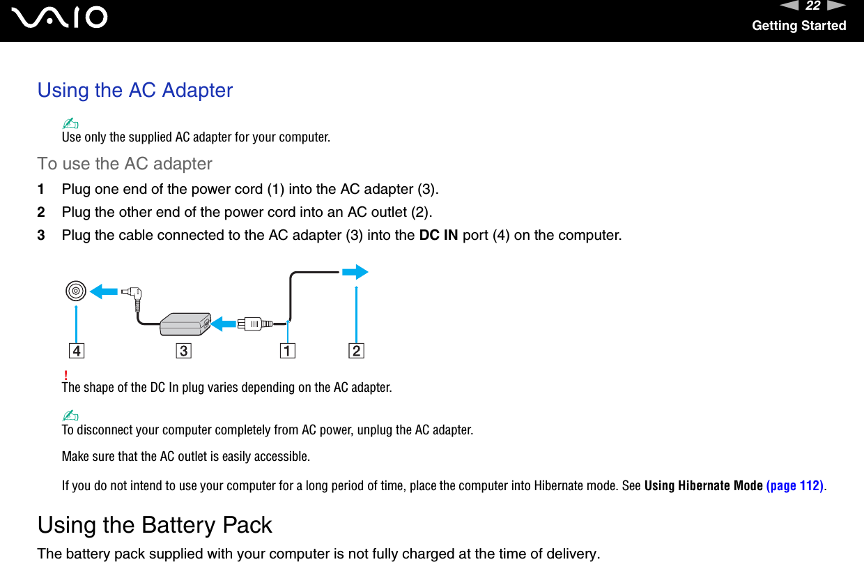 22nNGetting StartedUsing the AC Adapter✍Use only the supplied AC adapter for your computer.To use the AC adapter1Plug one end of the power cord (1) into the AC adapter (3).2Plug the other end of the power cord into an AC outlet (2).3Plug the cable connected to the AC adapter (3) into the DC IN port (4) on the computer.!The shape of the DC In plug varies depending on the AC adapter.✍To disconnect your computer completely from AC power, unplug the AC adapter.Make sure that the AC outlet is easily accessible.If you do not intend to use your computer for a long period of time, place the computer into Hibernate mode. See Using Hibernate Mode (page 112).  Using the Battery PackThe battery pack supplied with your computer is not fully charged at the time of delivery.