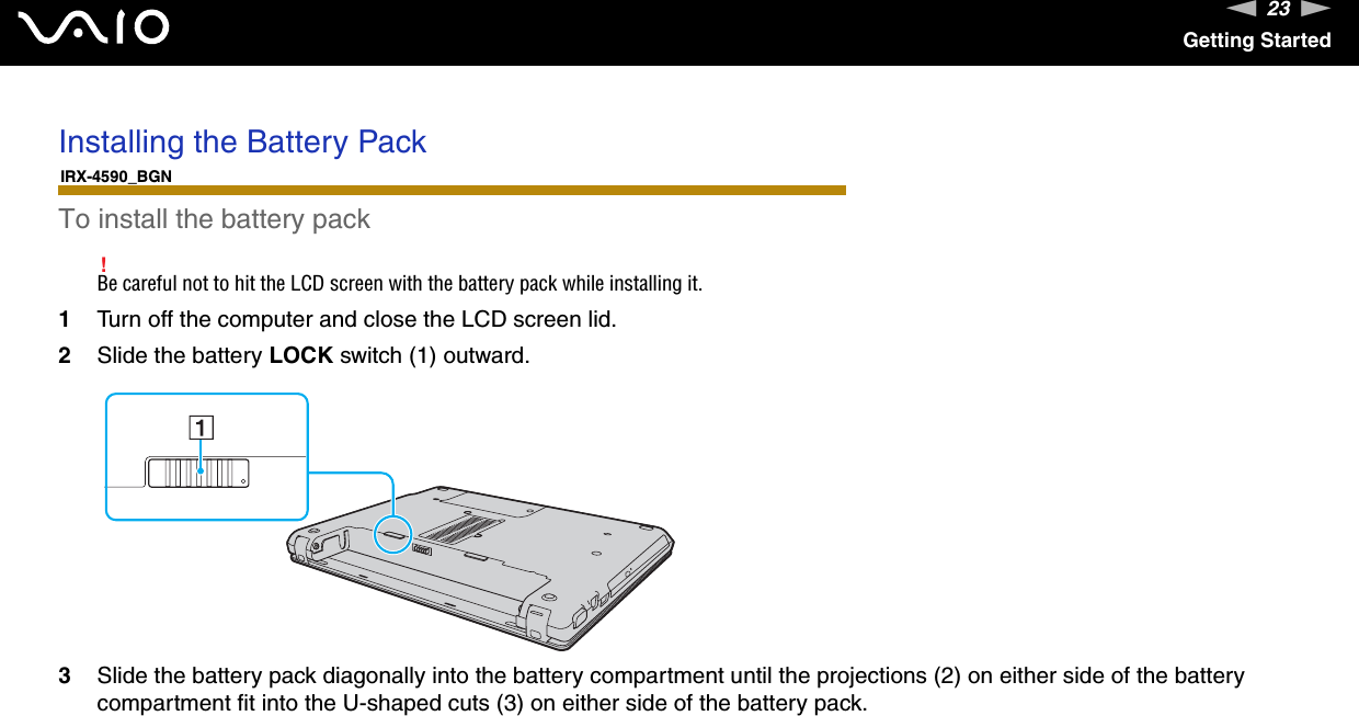 23nNGetting StartedInstalling the Battery PackIRX-4590_BGNTo install the battery pack!Be careful not to hit the LCD screen with the battery pack while installing it.1Turn off the computer and close the LCD screen lid.2Slide the battery LOCK switch (1) outward.3Slide the battery pack diagonally into the battery compartment until the projections (2) on either side of the battery compartment fit into the U-shaped cuts (3) on either side of the battery pack.