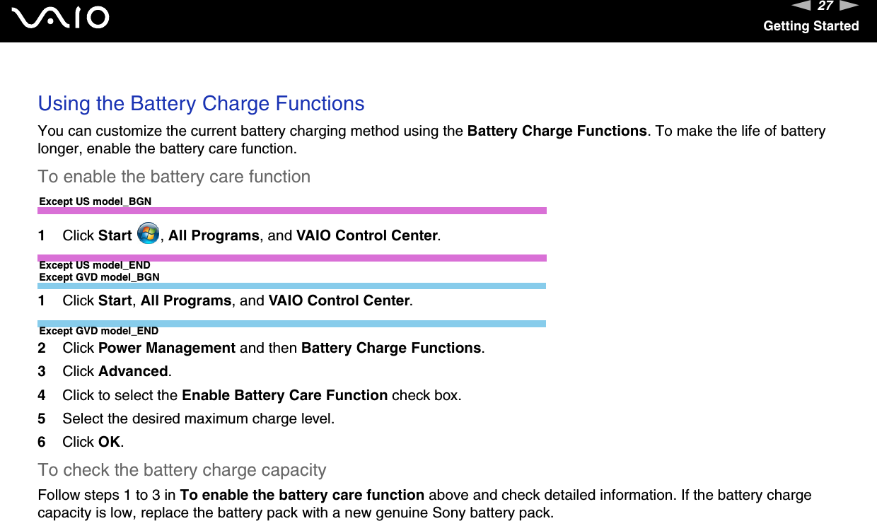 27nNGetting Started Using the Battery Charge FunctionsYou can customize the current battery charging method using the Battery Charge Functions. To make the life of battery longer, enable the battery care function.To enable the battery care functionExcept US model_BGN1Click Start  , All Programs, and VAIO Control Center.Except US model_ENDExcept GVD model_BGN1Click Start, All Programs, and VAIO Control Center.Except GVD model_END2Click Power Management and then Battery Charge Functions.3Click Advanced.4Click to select the Enable Battery Care Function check box.5Select the desired maximum charge level.6Click OK.To check the battery charge capacityFollow steps 1 to 3 in To enable the battery care function above and check detailed information. If the battery charge capacity is low, replace the battery pack with a new genuine Sony battery pack. 