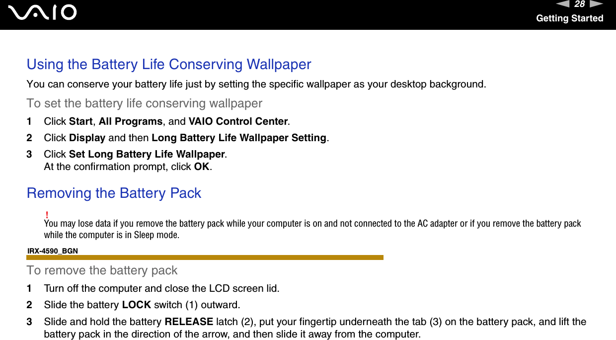 28nNGetting StartedUsing the Battery Life Conserving WallpaperYou can conserve your battery life just by setting the specific wallpaper as your desktop background.To set the battery life conserving wallpaper1Click Start, All Programs, and VAIO Control Center.2Click Display and then Long Battery Life Wallpaper Setting.3Click Set Long Battery Life Wallpaper.At the confirmation prompt, click OK. Removing the Battery Pack!You may lose data if you remove the battery pack while your computer is on and not connected to the AC adapter or if you remove the battery pack while the computer is in Sleep mode.IRX-4590_BGNTo remove the battery pack1Turn off the computer and close the LCD screen lid.2Slide the battery LOCK switch (1) outward.3Slide and hold the battery RELEASE latch (2), put your fingertip underneath the tab (3) on the battery pack, and lift the battery pack in the direction of the arrow, and then slide it away from the computer.