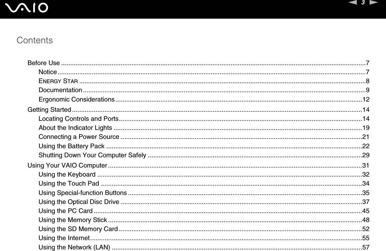 3nNContentsBefore Use .........................................................................................................................................................................7Notice...........................................................................................................................................................................7ENERGY STAR ...............................................................................................................................................................8Documentation.............................................................................................................................................................9Ergonomic Considerations.........................................................................................................................................12Getting Started .................................................................................................................................................................14Locating Controls and Ports.......................................................................................................................................14About the Indicator Lights ..........................................................................................................................................19Connecting a Power Source ......................................................................................................................................21Using the Battery Pack ..............................................................................................................................................22Shutting Down Your Computer Safely .......................................................................................................................29Using Your VAIO Computer .............................................................................................................................................31Using the Keyboard ...................................................................................................................................................32Using the Touch Pad .................................................................................................................................................34Using Special-function Buttons ..................................................................................................................................35Using the Optical Disc Drive ......................................................................................................................................37Using the PC Card .....................................................................................................................................................45Using the Memory Stick .............................................................................................................................................48Using the SD Memory Card .......................................................................................................................................52Using the Internet.......................................................................................................................................................55Using the Network (LAN) ...........................................................................................................................................57