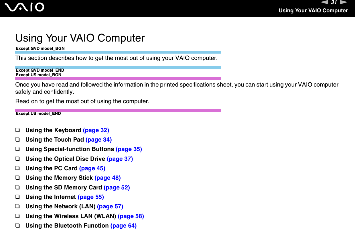31nNUsing Your VAIO ComputerUsing Your VAIO ComputerExcept GVD model_BGNThis section describes how to get the most out of using your VAIO computer.Except GVD model_ENDExcept US model_BGNOnce you have read and followed the information in the printed specifications sheet, you can start using your VAIO computer safely and confidently.Read on to get the most out of using the computer.Except US model_END❑Using the Keyboard (page 32)❑Using the Touch Pad (page 34)❑Using Special-function Buttons (page 35)❑Using the Optical Disc Drive (page 37)❑Using the PC Card (page 45)❑Using the Memory Stick (page 48)❑Using the SD Memory Card (page 52)❑Using the Internet (page 55)❑Using the Network (LAN) (page 57)❑Using the Wireless LAN (WLAN) (page 58)❑Using the Bluetooth Function (page 64)