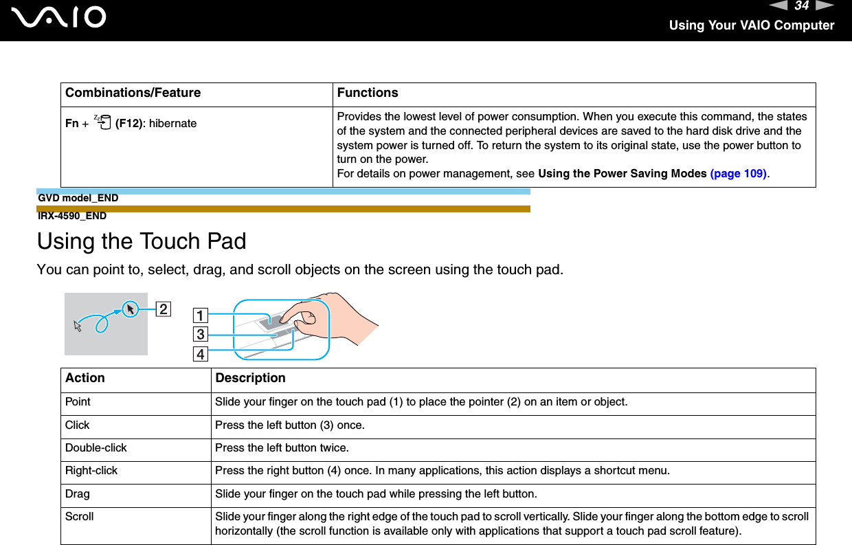 34nNUsing Your VAIO ComputerGVD model_ENDIRX-4590_END  Using the Touch PadYou can point to, select, drag, and scroll objects on the screen using the touch pad.Fn +   (F12): hibernate Provides the lowest level of power consumption. When you execute this command, the states of the system and the connected peripheral devices are saved to the hard disk drive and the system power is turned off. To return the system to its original state, use the power button to turn on the power.For details on power management, see Using the Power Saving Modes (page 109).Action DescriptionPoint Slide your finger on the touch pad (1) to place the pointer (2) on an item or object.Click Press the left button (3) once.Double-click Press the left button twice.Right-click Press the right button (4) once. In many applications, this action displays a shortcut menu.Drag Slide your finger on the touch pad while pressing the left button.Scroll Slide your finger along the right edge of the touch pad to scroll vertically. Slide your finger along the bottom edge to scroll horizontally (the scroll function is available only with applications that support a touch pad scroll feature).Combinations/Feature Functions