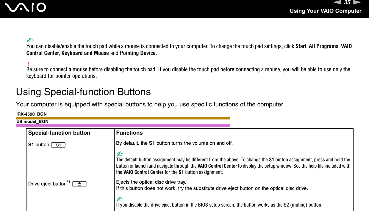 35nNUsing Your VAIO Computer✍You can disable/enable the touch pad while a mouse is connected to your computer. To change the touch pad settings, click Start, All Programs, VAIO Control Center, Keyboard and Mouse and Pointing Device.!Be sure to connect a mouse before disabling the touch pad. If you disable the touch pad before connecting a mouse, you will be able to use only the keyboard for pointer operations. Using Special-function ButtonsYour computer is equipped with special buttons to help you use specific functions of the computer.IRX-4590_BGNUS model_BGNSpecial-function button FunctionsS1 button  By default, the S1 button turns the volume on and off.✍The default button assignment may be different from the above. To change the S1 button assignment, press and hold the button or launch and navigate through the VAIO Control Center to display the setup window. See the help file included with the VAIO Control Center for the S1 button assignment.Drive eject button*1 Ejects the optical disc drive tray.If this button does not work, try the substitute drive eject button on the optical disc drive.✍If you disable the drive eject button in the BIOS setup screen, the button works as the S2 (muting) button.