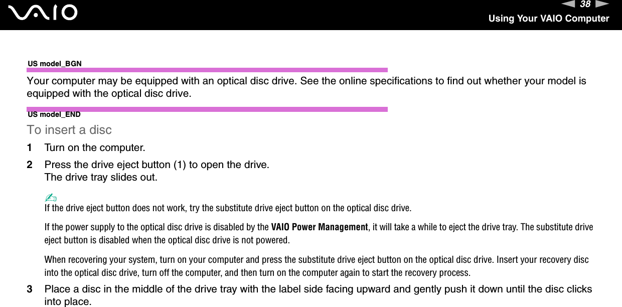 38nNUsing Your VAIO ComputerUS model_BGNYour computer may be equipped with an optical disc drive. See the online specifications to find out whether your model is equipped with the optical disc drive.US model_ENDTo insert a disc1Turn on the computer.2Press the drive eject button (1) to open the drive.The drive tray slides out.✍If the drive eject button does not work, try the substitute drive eject button on the optical disc drive.If the power supply to the optical disc drive is disabled by the VAIO Power Management, it will take a while to eject the drive tray. The substitute drive eject button is disabled when the optical disc drive is not powered.When recovering your system, turn on your computer and press the substitute drive eject button on the optical disc drive. Insert your recovery disc into the optical disc drive, turn off the computer, and then turn on the computer again to start the recovery process.3Place a disc in the middle of the drive tray with the label side facing upward and gently push it down until the disc clicks into place.