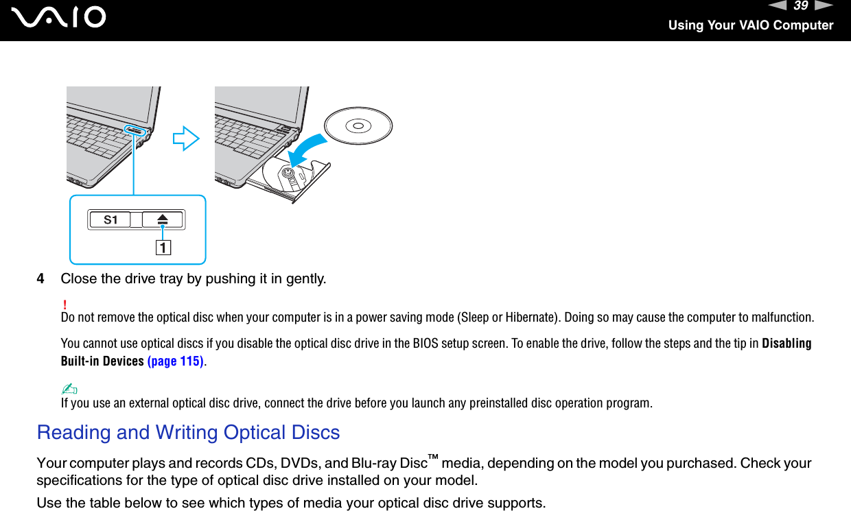 39nNUsing Your VAIO Computer4Close the drive tray by pushing it in gently.!Do not remove the optical disc when your computer is in a power saving mode (Sleep or Hibernate). Doing so may cause the computer to malfunction.You cannot use optical discs if you disable the optical disc drive in the BIOS setup screen. To enable the drive, follow the steps and the tip in Disabling Built-in Devices (page 115).✍If you use an external optical disc drive, connect the drive before you launch any preinstalled disc operation program.Reading and Writing Optical DiscsYour computer plays and records CDs, DVDs, and Blu-ray Disc™ media, depending on the model you purchased. Check your specifications for the type of optical disc drive installed on your model.Use the table below to see which types of media your optical disc drive supports.