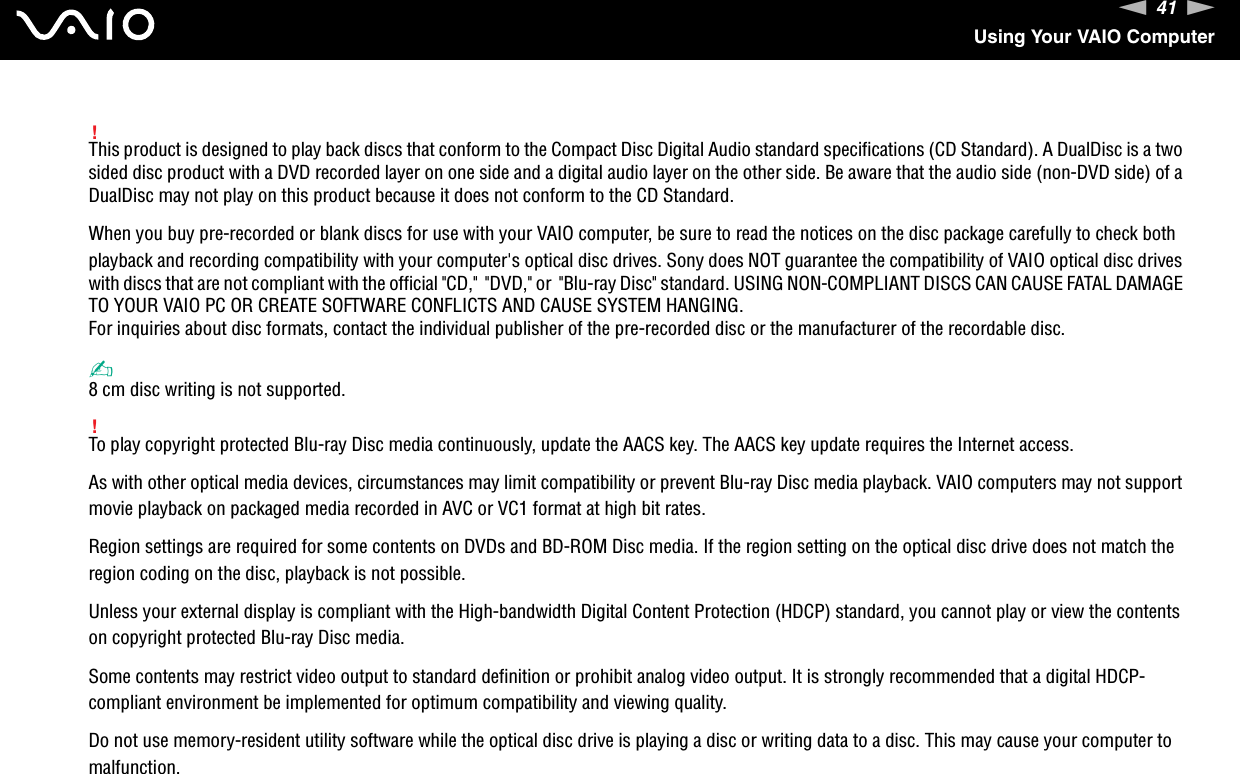 41nNUsing Your VAIO Computer!This product is designed to play back discs that conform to the Compact Disc Digital Audio standard specifications (CD Standard). A DualDisc is a two sided disc product with a DVD recorded layer on one side and a digital audio layer on the other side. Be aware that the audio side (non-DVD side) of a DualDisc may not play on this product because it does not conform to the CD Standard.When you buy pre-recorded or blank discs for use with your VAIO computer, be sure to read the notices on the disc package carefully to check both playback and recording compatibility with your computer&apos;s optical disc drives. Sony does NOT guarantee the compatibility of VAIO optical disc drives with discs that are not compliant with the official &quot;CD,&quot;  &quot;DVD,&quot; or  &quot;Blu-ray Disc&quot; standard. USING NON-COMPLIANT DISCS CAN CAUSE FATAL DAMAGE TO YOUR VAIO PC OR CREATE SOFTWARE CONFLICTS AND CAUSE SYSTEM HANGING.For inquiries about disc formats, contact the individual publisher of the pre-recorded disc or the manufacturer of the recordable disc.✍8 cm disc writing is not supported.!To play copyright protected Blu-ray Disc media continuously, update the AACS key. The AACS key update requires the Internet access.As with other optical media devices, circumstances may limit compatibility or prevent Blu-ray Disc media playback. VAIO computers may not support movie playback on packaged media recorded in AVC or VC1 format at high bit rates.Region settings are required for some contents on DVDs and BD-ROM Disc media. If the region setting on the optical disc drive does not match the region coding on the disc, playback is not possible.Unless your external display is compliant with the High-bandwidth Digital Content Protection (HDCP) standard, you cannot play or view the contents on copyright protected Blu-ray Disc media.Some contents may restrict video output to standard definition or prohibit analog video output. It is strongly recommended that a digital HDCP-compliant environment be implemented for optimum compatibility and viewing quality.Do not use memory-resident utility software while the optical disc drive is playing a disc or writing data to a disc. This may cause your computer to malfunction.