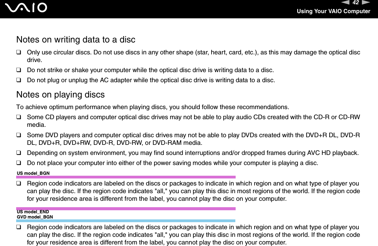 42nNUsing Your VAIO ComputerNotes on writing data to a disc❑Only use circular discs. Do not use discs in any other shape (star, heart, card, etc.), as this may damage the optical disc drive.❑Do not strike or shake your computer while the optical disc drive is writing data to a disc.❑Do not plug or unplug the AC adapter while the optical disc drive is writing data to a disc.Notes on playing discsTo achieve optimum performance when playing discs, you should follow these recommendations.❑Some CD players and computer optical disc drives may not be able to play audio CDs created with the CD-R or CD-RW media.❑Some DVD players and computer optical disc drives may not be able to play DVDs created with the DVD+R DL, DVD-R DL, DVD+R, DVD+RW, DVD-R, DVD-RW, or DVD-RAM media.❑Depending on system environment, you may find sound interruptions and/or dropped frames during AVC HD playback.❑Do not place your computer into either of the power saving modes while your computer is playing a disc.US model_BGN❑Region code indicators are labeled on the discs or packages to indicate in which region and on what type of player you can play the disc. If the region code indicates &quot;all,&quot; you can play this disc in most regions of the world. If the region code for your residence area is different from the label, you cannot play the disc on your computer.US model_ENDGVD model_BGN❑Region code indicators are labeled on the discs or packages to indicate in which region and on what type of player you can play the disc. If the region code indicates &quot;all,&quot; you can play this disc in most regions of the world. If the region code for your residence area is different from the label, you cannot play the disc on your computer.