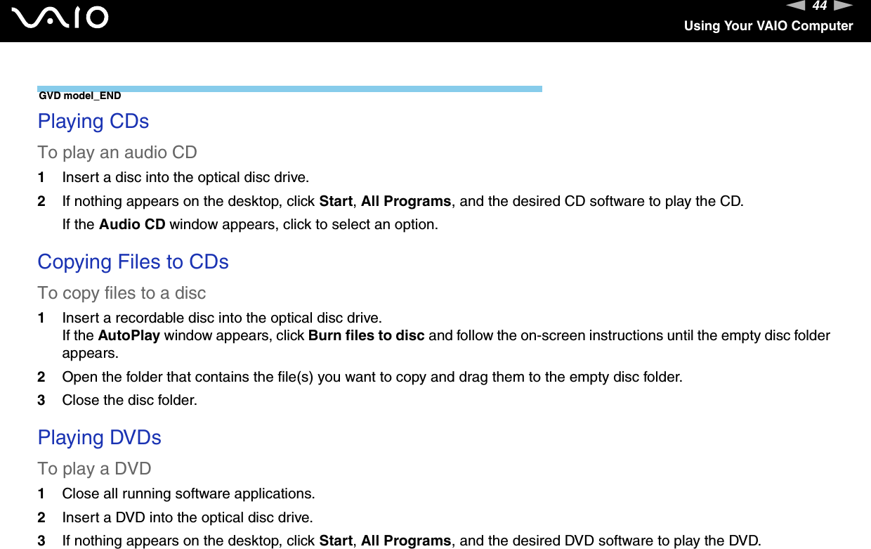 44nNUsing Your VAIO ComputerGVD model_END Playing CDsTo play an audio CD1Insert a disc into the optical disc drive. 2If nothing appears on the desktop, click Start, All Programs, and the desired CD software to play the CD.If the Audio CD window appears, click to select an option. Copying Files to CDsTo copy files to a disc1Insert a recordable disc into the optical disc drive.If the AutoPlay window appears, click Burn files to disc and follow the on-screen instructions until the empty disc folder appears.2Open the folder that contains the file(s) you want to copy and drag them to the empty disc folder.3Close the disc folder. Playing DVDsTo play a DVD1Close all running software applications.2Insert a DVD into the optical disc drive.3If nothing appears on the desktop, click Start, All Programs, and the desired DVD software to play the DVD.