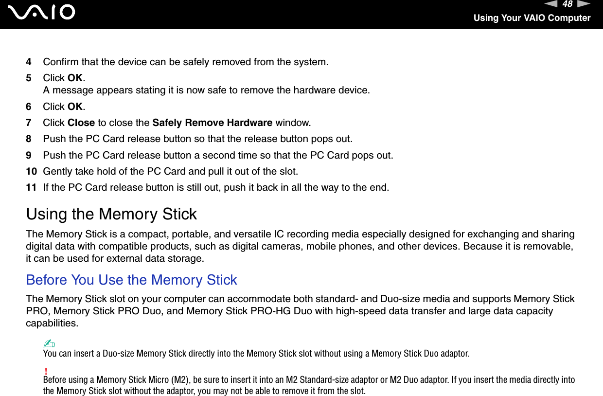 48nNUsing Your VAIO Computer4Confirm that the device can be safely removed from the system.5Click OK.A message appears stating it is now safe to remove the hardware device.6Click OK.7Click Close to close the Safely Remove Hardware window.8Push the PC Card release button so that the release button pops out.9Push the PC Card release button a second time so that the PC Card pops out.10 Gently take hold of the PC Card and pull it out of the slot.11 If the PC Card release button is still out, push it back in all the way to the end.  Using the Memory StickThe Memory Stick is a compact, portable, and versatile IC recording media especially designed for exchanging and sharing digital data with compatible products, such as digital cameras, mobile phones, and other devices. Because it is removable, it can be used for external data storage.Before You Use the Memory StickThe Memory Stick slot on your computer can accommodate both standard- and Duo-size media and supports Memory Stick PRO, Memory Stick PRO Duo, and Memory Stick PRO-HG Duo with high-speed data transfer and large data capacity capabilities.✍You can insert a Duo-size Memory Stick directly into the Memory Stick slot without using a Memory Stick Duo adaptor.!Before using a Memory Stick Micro (M2), be sure to insert it into an M2 Standard-size adaptor or M2 Duo adaptor. If you insert the media directly into the Memory Stick slot without the adaptor, you may not be able to remove it from the slot.